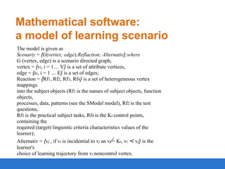 Mathematical software:
a model of learning scenario
The model is given as
Scenariy = {G(vertex; edge);Reflaction; Alternativ};where
G (vertex, edge) is a scenario directed graph,
vertex = {vi, i = 1… V} is a set of attribute vertices,
edge = {ei, i = 1 … E} is a set of edges;
Reaction = {Rf1, Rf2, Rf3, Rf4} is a set of heterogeneous vertex
mappings
into the subject objects (Rf1 is the names of subject objects, function
objects,
processes, data, patterns (see the SModel model), Rf2 is the test
questions,
Rf3 is the practical subject tasks, Rf4 is the Ki control points,
containing the
required (target) linguistic criteria characteristics values of the
learner);
Alternativ = {vj , if vi is incidential to vj an vi = Ki, vi ≺ vj} is the
learner's
choice of learning trajectory from vi noncontrol vertex.

 