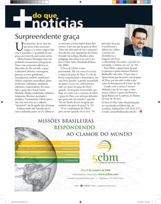 do que
U
m piauiense de 62 anos diz
que Jesus tinha mania por
exagero e o maior exagero dele
seria o tamanho e a qualidade de sua
graça, por meio da qual somos salvos.
Glênio Fonseca Paranaguá nutre um
profundo encantamento pela graça de
Deus e não economiza adjetivos ao
falar sobre ela. Por um lado, a graça
é admirável, eﬁciente, extravagante,
graciosa, enorme, gratiﬁcante,
incondicional, inefável, inexplicável,
inﬁnita, majestosa, maravilhosa, plena,
proﬁciente, realizadora, satisfatória,
suﬁciente e surpreendente. Por outro
lado, a graça não é banal, barata,
blindada, diluída, imobilizada, indolente,
inoperante, libertina, paralisada e
paralítica. Curiosamente, Glênio parece
não citar nem uma vez o adjetivo
“irresistível”, tão de agrado dos calvinistas.
Embora tendo sido batizado aos 12
anos e ordenado pastor aos 25, Glênio só
se converteu a Cristo depois desses dois
eventos. É por isso que ele gosta de dizer:
“Deus nos acha antes de nós o acharmos”.
Sem dúvida, essas experiências de Glênio,
formado em teologia, ﬁlosoﬁa e psico-
pedagogia, têm muito a ver com o seu
livro O Meu Cálice Transborda (Editora
Ide, 2006).
O livro de Glênio é uma
preciosidade. Ele traz outra vez à tona
a riqueza da graça de Deus. E o faz de
forma compreensível e restauradora, em
uma hora quando “a grande necessidade
da igreja é crescer no conhecimento
cada vez maior da graça de Deus”;
quando “muita gente intrometida, que
ﬁnge ser cristã, tem o costume de diluir
a graça de Deus com solvente delicados
que quase não são notados”; quando
“há um bando de joio na igreja que
também não gosta da graça” (p. 91).
Vê-se a empolgação de Glênio
pelo assunto quando ele escreve: “O
princípio da graça
é transformar o
débito em crédito,
a miséria em
abundância, a
fraqueza em força,
a enfermidade em saúde, o pecado em
santidade, o inferno em céu” (p. 56).
Para Glênio, a graça barata da qual
se queixava o pastor luterano Dietrich
Bonhoeffer não existe. O que existe é
“gente barata que faz pouco caso da graça
de Deus, por não saber avaliar o alto
custo da obra graciosa de Cristo” (p. 49).
Casado com a carioca Carmem
Malafaia e pai de um rapaz e duas
moças, Glênio é pastor da Primeira
Igreja Batista em Londrina, no Paraná
há mais de 30 anos.
(O livro O Meu Cálice Transborda pode
ser encontrado na Editora Ide, em
Londrina. Telefone/Fax: (43) 3334-3717,
E-mail: contato@editoraide.com.br)
Surpreendente graça
ultimato 310 final.indd 20ultimato 310 final.indd 20 5/12/2007 16:26:595/12/2007 16:26:59
 