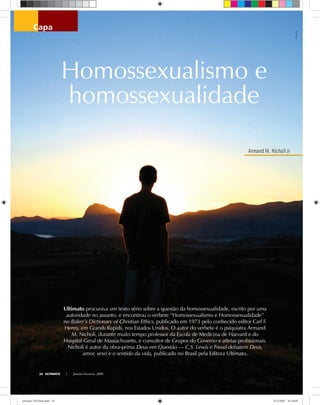 Armand M. Nicholi Jr
ULTIMATO Janeiro-Fevereiro, 200824
capa
Homossexualismo e
homossexualidade
jolkaigolka
Ultimato procurava um texto sério sobre a questão da homossexualidade, escrito por uma
autoridade no assunto, e encontrou o verbete “Homossexualismo e Homossexualidade”
no Baker’s Dictionary of Christian Ethics, publicado em 1973 pelo conhecido editor Carl F.
Henry, em Grands Rapids, nos Estados Unidos. O autor do verbete é o psiquiatra Armand
M. Nicholi, durante muito tempo professor da Escola de Medicina de Harvard e do
Hospital Geral de Massachusetts, e consultor de Grupos do Governo e atletas profissionais.
Nicholi é autor da obra-prima Deus em Questão — C.S. Lewis e Freud debatem Deus,
amor, sexo e o sentido da vida, publicado no Brasil pela Editora Ultimato.
ultimato 310 final.indd 24ultimato 310 final.indd 24 5/12/2007 16:28:095/12/2007 16:28:09
 