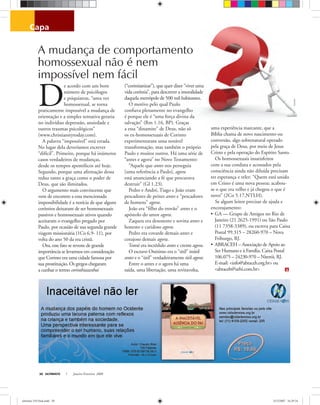 capa
Stockxpert
ULTIMATO Janeiro-Fevereiro, 200830
D
e acordo com um bom
número de psicólogos
e psiquiatras, “uma vez
homossexual, se torna
praticamente impossível a mudança de
orientação e a simples tentativa geraria
no indivíduo depressão, ansiedade e
outros traumas psicológicos”
(www.christianitytoday.com).
A palavra “impossível” está errada.
No lugar dela deveríamos escrever
“difícil”. Primeiro, porque há inúmeros
casos verdadeiros de mudanças,
desde os tempos apostólicos até hoje.
Segundo, porque uma aﬁrmação dessa
reduz tanto a graça como o poder de
Deus, que são ilimitados.
O argumento mais convincente que
vem de encontro a essa mencionada
impossibilidade é a notícia de que alguns
coríntios deixaram de ser homossexuais
passivos e homossexuais ativos quando
aceitaram o evangelho pregado por
Paulo, por ocasião de sua segunda grande
viagem missionária (1Co 6.9- 11), por
volta do ano 50 da era cristã.
Ora, esse fato se reveste de grande
importância se levarmos em consideração
que Corinto era uma cidade famosa por
sua prostituição. Os gregos chegaram
a cunhar o termo corinthiazesthai
(“corintianizar”), que quer dizer “viver uma
vida coríntia”, para descrever a imoralidade
daquela metrópole de 500 mil habitantes.
O motivo pelo qual Paulo
conﬁava plenamente no evangelho
é porque ele é “uma força divina da
salvação” (Rm 1.16, BP). Graças
a essa “dinamite” de Deus, não só
os ex-homossexuais de Corinto
experimentaram uma notável
transformação, mas também o próprio
Paulo e muitos outros. Há uma série de
“antes e agora” no Novo Testamento:
“Aquele que antes nos perseguia
[uma referência a Paulo], agora
está anunciando a fé que procurava
destruir” (Gl 1.23).
Pedro e André, Tiago e João eram
pescadores de peixes antes e “pescadores
de homens” agora.
João era “ﬁlho do trovão” antes e o
apóstolo do amor agora.
Zaqueu era desonesto e sovina antes e
honesto e caridoso agora.
Pedro era covarde demais antes e
corajoso demais agora.
Tomé era incrédulo antes e crente agora.
O escravo Onésimo era o “útil” inútil
antes e o “útil” verdadeiramente útil agora.
Entre o antes e o agora há uma
saída, uma libertação, uma reviravolta,
uma experiência marcante, que a
Bíblia chama de novo nascimento ou
conversão, algo sobrenatural operado
pela graça de Deus, por meio de Jesus
Cristo e pela operação do Espírito Santo.
Os homossexuais insatisfeitos
com a sua conduta e acossados pela
consciência ainda não diluída precisam
ter esperança e reler: “Quem está unido
em Cristo é uma nova pessoa; acabou-
se o que era velho e já chegou o que é
novo” (2Co 5.17,NTLH).
Se algum leitor precisar de ajuda e
encorajamento:
• GA — Grupo de Amigos no Rio de
Janeiro (21 2625-1991) ou São Paulo
(11 7358-3389), ou escreva para Caixa
Postal 99.315 – 28260-970 – Nova
Friburgo, RJ.
• ABRACEH – Associação de Apoio ao
Ser Humano e à Família. Caixa Postal
106.075 – 24230-970 – Niterói, RJ.
E-mail: <info@abraceh.org.br> ou
<abraceh@urbi.com.br>
A mudança de comportamento
homossexual não é nem
impossível nem fácil
ultimato 310 final.indd 30ultimato 310 final.indd 30 5/12/2007 16:29:345/12/2007 16:29:34
 