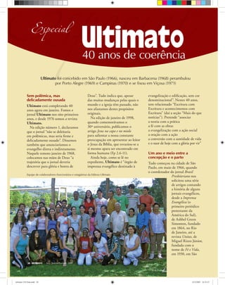 36 ULTIMATO Janeiro-Fevereiro, 2008
Sem polêmica, mas
delicadamente ousada
Ultimato está completando 40
anos agora em janeiro. Fomos o
jornal Ultimato nos oito primeiros
anos, e desde 1976 somos a revista
Ultimato.
Na edição número 1, declaramos
que o jornal “não se deleitaria
em polêmicas, mas seria ﬁrme e
delicadamente ousado”. Dissemos
também que anunciaríamos o
evangelho direta e indiretamente.
Naquele remoto janeiro de 1968,
colocamos nas mãos de Deus “a
trajetória que o jornal deveria
descrever para glória e honra de
Deus”. Tudo indica que, apesar
das muitas mudanças pelas quais o
mundo e a igreja têm passado, não
nos afastamos destes propósitos
originais.
Na edição de janeiro de 1998,
quando comemorávamos o
30º aniversário, publicamos o
artigo Jesus na capa e no miolo
para salientar a nossa constante
preocupação em apresentar ao leitor
o Jesus da Bíblia, que esvaziou-se a
si mesmo apara ser encontrado em
forma humana (Fp 2.6-11).
Ainda hoje, como se lê no
expediente, Ultimato é “órgão de
imprensa evangélico destinado à
evangelização e ediﬁcação, sem cor
denominacional”. Nestes 40 anos,
tem relacionado “Escritura com
Escritura e acontecimentos com
Escritura” (daí a seção “Mais do que
notícias”). Pretende “associar
a teoria com a prática
a fé com as obras
a evangelização com a ação social
a oração com a ação
a conversão com a santidade de vida
e o suor de hoje com a glória por vir”
Um ano e meio entre a
concepção e o parto
Tudo começou na cidade de São
Paulo, em maio de 1966, quando
o coordenador do jornal Brasil
Presbiteriano nos
solicitou uma série
de artigos contando
a história de alguns
jornais evangélicos,
desde a Imprensa
Evangélica (o
primeiro periódico
protestante da
América do Sul),
de Ashbel Green
Simonton, fundado
em 1864, no Rio
de Janeiro, até a
revista Unitas, de
Miguel Rizzo Júnior,
fundada com o
nome de Fé e Vida,
em 1930, em São
EEspecialEspecial40 anos de coerência
Especial
Ultimato foi concebido em São Paulo (1966), nasceu em Barbacena (1968) perambulou
por Porto Alegre (1969) e Campinas (1970) e se fixou em Viçosa (1971)
Equipe de colaboradores (funcionários e estagiários) da Editora Ultimato
ultimato 310 final.indd 36ultimato 310 final.indd 36 5/12/2007 16:33:575/12/2007 16:33:57
 