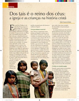 história
Alderi Souza de Matos
Dos tais é o reino dos céus:
a igreja e as crianças na história cristã
44 ULTIMATO Janeiro-Fevereiro, 2008
E
m seu livro Children in the
early church (As crianças na
igreja antiga), W. A. Strange
observa que na antigüidade
havia atitudes ambivalentes em relação
às crianças. Os pais amavam seus ﬁlhos,
mas a necessidade ﬁnanceira podia
fazer com que os abandonassem para
morrer. Os pais queriam o melhor para
os ﬁlhos, mas pensavam neles como
animais a serem domesticados e os
criavam com severidade. As crianças
eram valorizadas, porém, numa
sociedade em que se aceitava com
naturalidade a escravidão, elas com
freqüência eram objeto de exploração e
abuso. Os judeus costumavam ter um
conceito mais elevado da vida infantil,
dando maior ênfase à educação de seus
meninos. O cristianismo deu uma
contribuição especialmente positiva.
O autor C. John Somerville observa:
“Por dois mil anos até o
presente, os apelos
em benefício
dos corpos,
mentes e
espíritos das
crianças têm
partido em grande parte dos homens e
mulheres da igreja”.
Um precedente essencial
Jesus colocou os pequeninos numa
posição privilegiada ao aﬁrmar que o
reino de Deus “pertencia” a eles e que
os adultos só entrariam nesse reino caso
se tornassem como crianças (Mt 18.1-4;
19.13-15). O Mestre não exerceu um
ministério especíﬁco junto aos menores,
entendendo-os como incluídos nas
famílias a que pertenciam. No entanto,
ele não só demonstrou um genuíno
interesse pelas crianças, mas exortou
os seus seguidores a dedicarem a elas
especial atenção e cuidado (Mt 18.5;
Mc 9.42). Curiosamente, nas epístolas
do Novo Testamento se percebe uma
atitude diferente, pois seus autores
encaram as crianças de modo mais
convencional: elas eram pessoas sob a
autoridade dos
pais, sendo vistas como exemplos
de imaturidade e de potencial para
crescimento.
As crianças faziam parte das primeiras
igrejas domésticas não só por causa da
sua presença necessária, mas devido à
convicção de que pertenciam a Deus
e à igreja, sendo, por isso, “santas”
(1Co 7.14). Como tais, não eram
meras expectadoras passivas, mas
deviam ser ensinadas e exortadas junto
com os adultos (Ef 6.1-4; Cl 3.20s). É
notável a inclusão das crianças nessas
listas de deveres, ao lado do aspecto da
mutualidade, visto possuírem direitos e
obrigações em relação aos pais. Assim,
a família não devia ser uma instituição
autoritária, mas um lugar em que todos
os membros pudessem crescer juntos na
sua vida comum em Cristo. Portanto,
ao chamar a atenção para as crianças,
falar delas, curá-las e recomendá-las
como exemplos e objeto de cuidados,
Jesus transmitiu aos seus seguidores a
responsabilidade de dar às crianças um
lugar central em sua vida comunitária.
Cristãos no mundo pagão
Quando a igreja ainda era minoritária
na sociedade pagã, uma criança
cristã ﬁcava mais protegida do
perigo do infanticídio, comum
naqueles tempos. A Didaquê, um
manual eclesiástico do início do
segundo século, determinava:
“Não matarás uma criança no
útero, nem matarás um recém-
nascido” (2.2). Diferentes
autores também condenavam
o abandono de menores e
a educação permissiva dos
adolescentes. Ao mesmo tempo,
os primeiros cristãos não se
Bancodeimagensoliver
ultimato 310 final.indd 44ultimato 310 final.indd 44 5/12/2007 16:35:305/12/2007 16:35:30
 