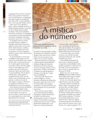 E
Osmar Ludovico da Silva é pastor da Igreja Evangélica
Comunidade de Cristo em Cabedelo, PB. Ministra
cursos de espiritualidade cristã, formação de líderes e
restauração para missionários.
Janeiro-Fevereiro, 2008 ULTIMATO 63
congregação ﬁcava em face ao altar de
Deus, sem que nada se interpusesse
entre a Santa Presença e a congregação.
Este lugar só pode ser ocupado por
Jesus Cristo. Ele é o único mediador,
ele é o único que pode dirigir o louvor.
Hoje o que se vê é o apóstolo, o
bispo, o pastor, o dirigente de louvor e a
banda ocupando este lugar, nos levando
de volta à Antiga Aliança, quando
sacerdotes e levitas eram mediadores
entre Deus e os homens. A conseqüência
é uma geração de crentes que dependem
de homens, coreograﬁas e data-shows
para adorar e para ouvir a voz de Deus.
O verdadeiro pastoreio consiste
em ajudar homens e mulheres a
dependerem do Espírito Santo para
seguirem a Cristo, que os leva ao seio
do Pai. Ajudar homens e mulheres
a crescerem e amadurecerem na fé,
na esperança e no amor, integrando
adoração, oração e leitura das Escrituras
no seu cotidiano.
A contextualização se tornou uma
armadilha na qual a igreja caiu. Na
tentativa de se identiﬁcar com o mundo
ela ﬁcou cada vez mais parecida com
ele. A cultura gospel é autocentrada,
materialista, acha-se dona da verdade,
tornou-se uma religião que nos faz
prosperar, que não nos pede para
renunciar a nada e que resolve todos
os nossos problemas. Há um abismo
colossal entre a cultura gospel e o
evangelho de Jesus Cristo, que nos
chama a amar sacriﬁcalmente o nosso
próximo, a cultivar um estilo de
vida simples, a integrar o sofrimento
na experiência existencial e a ter a
humildade de ser um eterno aprendiz.
Estas reﬂexões já estavam fervilhando
no meu coração há algum tempo.
Pensei que estas coisas só aconteciam
em certas igrejas, mas o que me
motivou mesmo a colocá-las no papel
foi ter participado de um culto numa
Igreja Batista da Convenção.
“Não temais, ó pequenino rebanho;
porque vosso Pai se agradou em dar-vos
o seu reino” (Lc 12.32).
Em todos os meus pastorados o Senhor
me permitiu ver crescimento numérico
da igreja. Mas nunca foi essa a minha
ênfase. Semear sim, quanto mais
melhor, mas sem forçar resultados.
Quando seminarista em Campinas,
o então responsável pela publicação
da Revista Teológica do Seminário
Presbiteriano do Sul me pediu que
escrevesse um artigo. Escrevi-o com o
título acima: “A Mística do Número”.
O realismo do artigo desagradou o
solicitante, de modo que o artigo
nunca foi publicado.
Anos mais tarde, durante uma
semana teológica no mesmo
seminário, solicitaram-me dirigir uma
devocional, e falei sobre Lucas 12.32.
O realismo bíblico da mensagem
desagradou a uns dois professores, que
não esconderam isso em comentários
que ﬁzeram.
Pouco antes de ir para o Chile
como obreiro da Junta de Missões
Estrangeiras, da Igreja Presbiteriana
do Brasil, li um livro sobre o
presbiterianismo chileno. Vi referência
à Igreja de Constitución. Estranhei:
já sabia quais eram as então 27 igrejas
presbiterianas daquele país, e não
tinha visto o nome Constitución.
Continuei lendo e ﬁquei sabendo
que o crescimento da referida igreja
tinha sido estrondoso. Poucas páginas
depois li que o presbitério dissolvera a
Igreja Presbiteriana de Constitución.
— Crescimento falso, sem a devida
estrutura, sem o devido conteúdo
doutrinário substancial, sem a devida
seriedade ético-moral.
Uma multidão de discípulos de
Jesus Cristo o abandonou quando
compreendeu a profundidade da obra
que Ele se propusera a realizar na terra
(Jo 6.66). E em certa ocasião Jesus
disse: “Ai de vós, quando todos vos
louvarem! (Lc 6.26).
Alegrou-me, pois, ver na revista
Ultimato protestos de Billy Graham e
Dom Eugênio Sales contra o inchaço
das igrejas (jul./ago. 2007, p. 14).
Isso me traz à memória alguns fatos
impressionantes, que relato a seguir.
Há muito tempo li em Seleções de
Reader’s Digest a transcrição de uma
entrevista feita com Billy Graham.
À pergunta sobre o que o famoso
pregador achava do enorme número
de decisões tomadas pelos ouvintes em
suas grandes campanhas nos estádios,
Billy Graham respondeu: “Os efeitos
de um banho duram pouco, mas o
banho faz bem”. Não sei se alguém
encontraria expressão mais realista! Em
outro número da mesma revista, li que
ﬁzeram a ele a seguinte pergunta: “Se o
Odayr Olivetti
A mística
do número
ultimato 310 final.indd 63ultimato 310 final.indd 63 5/12/2007 16:55:045/12/2007 16:55:04
 