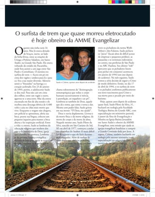 JohnNyberg
Saulo e Cirlene, quinze anos depois do acidente
Arquivopessoal
Março-Abril, 2008 ULTIMATO 17
O
garoto não tinha nem 16
anos. Mas lá estava deitado
de bruços, inerte, ao lado
da linha férrea, entre as estações de
Utinga e Prefeito Saladino, em Santo
André, na Grande São Paulo. Ele estava
voltando do estádio do Pacaembu,
onde fora assistir a um jogo entre São
Paulo e Corinthians. O menino era
surﬁsta de trem — ﬁcava em pé em
cima dos vagões e andava para lá e para
cá. Era a sua maior diversão. Adorava
sentir o “friozinho” na barriga e o
coração acelerado. Em 23 de janeiro
de 1993, porém, o adolescente Saulo
se deu mal. Para não cair em cima
dos trilhos, entre um vagão e outro,
agarrou-se a uma torre. Mas ela estava
encostada em ﬁos de alta tensão e ele
recebeu uma descarga elétrica de 4.400
volts e caiu no chão mais morto que
vivo. Enquanto o resgate não chegava,
um policial se aproximou, abriu sua
boca, puxou sua língua, colocou um
pequeno isqueiro para manter a boca
aberta e fez respiração artiﬁcial. Entre
a vida e a morte, Saulo se lembrou da
educação religiosa que recebera dos
pais e da Assembléia de Deus, igreja
que a família freqüentava. Lembrou-
se da preciosa herança evangélica
deixada de lado para curtir as aventuras
da vida. Lembrou-se daquilo que se
chama solenemente de “desintegração
somatopsíquica que reduz o corpo
humano sucessivamente à inércia,
à putrefação, ao esqueleto e ao pó”.
Lembrou-se também de Deus, aquele
que dá e toma, que toma e torna a dar.
Mesmo sem poder falar, Saulo gritou
em sua mente: “Ó Deus, me ajuda!”.
Deus o ouviu duplamente. Livrou-o
da morte física e da morte religiosa, da
morte do corpo e da morte da alma.
Naquele mesmo ano, Saulo Piloto da
Silva, nascido em São Caetano do Sul,
SP, em abril de 1977, começou a andar
nos caminhos do Senhor. O mais difícil
foi abandonar o que ele fazia durante
as madrugadas. Além de surﬁsta de
trem, Saulo era também pichador,
desde os 14 anos. Na busca por fama
entre os pichadores da turma Wolfs
(lobos) e dos Fulanos, Saulo pichava
os “picos” (locais altos de difícil acesso
de empresas e pequenos prédios), as
passarelas e os terminais rodoviários
no centro, nas periferias de São Paulo
e no ABC Paulista. Seu último “rolê”
(percurso que os pichadores fazem
para pichar em conjunto) aconteceu
em janeiro de 1994 (um ano depois
do acidente). No mês seguinte, Saulo
tomou a séria decisão de seguir a Cristo
de modo deﬁnitivo. Então, no dia 17
de abril de 1994, o ex-surﬁsta de trem
e ex-pichador conﬁrmou publicamente
seu novo nascimento para Cristo e
sua morte para o pecado por meio do
batismo.
Hoje, quinze anos depois do acidente
quase fatal, Saulo Piloto da Silva, 31,
bacharel em teologia pela Faculdade
Teológica Batista do Grande ABC, com
especialização em ministério pastoral,
é pastor da Área de Evangelização e
Missões na Igreja Batista Jerusalém
em Santo André e obreiro da AMME
Evangelizar, uma missão que ajuda as
igrejas evangélicas brasileiras a cumprir
a Grande Comissão dada por Jesus. A
esposa, Cirlene, também bacharela em
teologia pelo mesmo seminário (com
especialização em educação cristã), é
mestranda em psicopedagogia.
O surfista de trem que quase morreu eletrocutado
é hoje obreiro da AMME Evangelizar
ultimato 311 FIM.indd 17ultimato 311 FIM.indd 17 27/2/2008 11:30:5427/2/2008 11:30:54
 