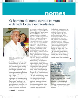 ULTIMATO Março-Abril, 200822
Antonio EliasAntonio Elias
sem pressasem pressa
de morrerde morrer
aos 91 anosaos 91 anos
Antonio Elias, o homem que teve um
espetacular encontro com o Senhor
aos 21 anos
Em 1932, por ocasião da Revolução
Constitucionalista, um rapaz de 21
anos, com cara de adolescente, entrou
pela primeira vez na vida em uma
igreja protestante. Era o templo da
Igreja Batista Paulistana. O moço,
chamado Antonio, teve naquela
noite, como ele mesmo disse tempos
mais tarde, “um espetacular encontro
com o Senhor”.
Desejando tornar-se membro da
comunidade, foi examinado e aceito
pela sessão da igreja para ser batizado.
Porém, por ter viajado para o Sul
do Brasil com destino à Argentina,
a cerimônia não se concretizou. Em
Porto Alegre, só com a roupa do
corpo — o uniforme de voluntário
da revolução — e doente, Antonio
foi levado para o hospital da Brigada
Militar e de lá para a casa do capitão
Ludovico Schilimyer, onde foi
tratado como ﬁlho. O rapaz quis
logo saber onde ﬁcava a igreja batista,
indo parar na Capela do Redentor,
dos episcopais, cujo pároco era
Vicente Brande. Antonio estranhou
aquela igreja que julgava ser batista,
mas pensou: “Aqui no Sul tudo é
diferente...”. Terminado o culto, o
pastor, à porta, quis conversar com
o estranho visitante por causa do
uniforme (ele também era de São
Paulo). Tratou-o da melhor maneira
possível. Não demorou muito, o
jovem, convertido numa igreja batista
em São Paulo, tornava-se membro de
uma igreja episcopal de Porto Alegre.
Com a morte do pai em
Catanduva, SP, e não agüentando
mais as saudades da mãe e dos
irmãos, Antonio resolveu voltar para
o Estado de São Paulo. Na despedida,
Vicente Brandão explicou-lhe que
não havia igreja episcopal em São
Paulo, mas ele poderia transferir-se
para uma igreja presbiteriana. Foi a
primeira vez que Antonio ouviu falar
a palavra presbiteriano.
O nome todo desse rapaz é muito
curto e comum: Antonio Elias.
Não desperta a menor atenção
ou curiosidade. Mas sua vida foi
longa (por pouco não chegou aos
97 anos) e o que ele fez em favor
do evangelho, sempre com a maior
discrição possível, é extraordinário.
Tornou-se pastor presbiteriano,
fundou igrejas (naquele tempo não
se usava a expressão “plantar igrejas”)
em Teóﬁlo Otoni, MG, Porto
Alegre, RS, e Niterói, RJ (Igreja
Presbiteriana Betânia), ganhou
muitas almas para Cristo, aqueceu
a alma de milhares de crentes
(era ao mesmo tempo evangelista
e avivalista), pastoreou igrejas e
organizou a Associação Evangelística
Sarça Ardente. Casou-se tarde (aos
38 anos) com a professora Maria
José, convertida através de seu
trabalho em Teóﬁlo Otoni, e teve
três ﬁlhos, uma ﬁlha e seis netos.
O conhecido e amado Antonio
Elias faleceu em Niterói quatro dias
antes do Natal de 2007. (Leia em
www.ultimato.com.br As cartas de
amor de Antonio Elias e Maria José.)
O homem de nome curto e comumO homem de nome curto e comum
e de vida longa e extraordináriae de vida longa e extraordinária
Na edição de setembro/outubro de
2001, Ultimato entrevistou dois idosos
de 90 anos, ambos convertidos ao
evangelho setenta anos antes. Um deles
era Antonio Elias; o outro, Augusto
Gotardelo. Foram feitas algumas
perguntas muito francas e solenes e se
obtiveram respostas ediﬁcantes, como
se pode ler a seguir (no que se refere ao
primeiro):
KléosCésar
ultimato 311 FIM.indd 22ultimato 311 FIM.indd 22 27/2/2008 17:18:5027/2/2008 17:18:50
 