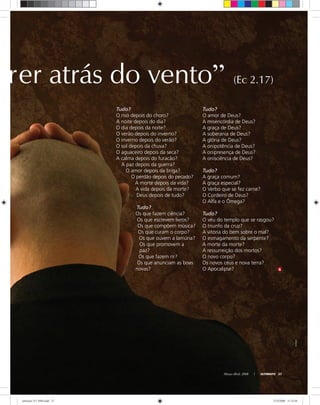Março-Abril, 2008 ULTIMATO 27
rer atrás do vento” (Ec 2.17)
Tudo?
O amor de Deus?
A misericórdia de Deus?
A graça de Deus?
A soberania de Deus?
A glória de Deus?
A onipotência de Deus?
A onipresença de Deus?
A onisciência de Deus?
Tudo?
A graça comum?
A graça especial?
O Verbo que se fez carne?
O Cordeiro de Deus?
O Alfa e o Ômega?
Tudo?
O véu do templo que se rasgou?
O triunfo da cruz?
A vitória do bem sobre o mal?
O esmagamento da serpente?
A morte da morte?
A ressurreição dos mortos?
O novo corpo?
Os novos céus e nova terra?
O Apocalipse?
Tudo?
O riso depois do choro?
A noite depois do dia?
O dia depois da noite?
O verão depois do inverno?
O inverno depois do verão?
O sol depois da chuva?
O aguaceiro depois da seca?
A calma depois do furacão?
A paz depois da guerra?
O amor depois da briga?
O perdão depois do pecado?
A morte depois da vida?
A vida depois da morte?
Deus depois de tudo?
Tudo?
Os que fazem ciência?
Os que escrevem livros?
Os que compõem música?
Os que curam o corpo?
Os que ouvem a lamúria?
Os que promovem a
paz?
Os que fazem rir?
Os que anunciam as boas
novas?
stockxpert
ultimato 311 FIM.indd 27ultimato 311 FIM.indd 27 27/2/2008 11:32:0127/2/2008 11:32:01
 