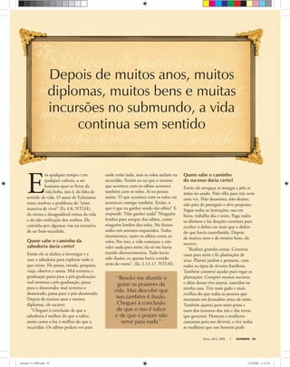 Março-Abril, 2008 ULTIMATO 29
E
m qualquer tempo e em
qualquer cultura, o ser
humano quer se livrar da
vida boba, isto é, da falta de
sentido da vida. O autor de Eclesiastes
tenta resolver o problema da “triste
maneira de viver” (Ec 4.8, NTLH),
da eterna e desagradável rotina da vida
e da não-realização dos sonhos. Ele
caminha por algumas vias na tentativa
de ser bem-sucedido.
Quem sabe o caminho da
sabedoria daria certo?
Então ele se dedica a investigar e a
usar a sabedoria para explorar tudo o
que existe. Ele pensa, estuda, pesquisa,
viaja, observa e anota. Mal termina a
graduação passa para a pós-graduação;
mal termina a pós-graduação, passa
para o doutorado; mal termina o
doutorado, passa para o pós-doutorado.
Depois de muitos anos e muitos
diplomas, ele escreve:
“Cheguei à conclusão de que a
sabedoria é melhor do que a tolice,
assim como a luz é melhor do que a
escuridão. Os sábios podem ver para
Depois de muitos anos, muitos
diplomas, muitos bens e muitas
incursões no submundo, a vida
continua sem sentido
onde estão indo, mas os tolos andam na
escuridão. Porém eu sei que o mesmo
que acontece com os sábios acontece
também com os tolos. Aí eu pensei
assim: ‘O que acontece com os tolos vai
acontecer comigo também. Então, o
que é que eu ganhei sendo tão sábio?’ E
respondi: ‘Não ganhei nada!’ Ninguém
lembra para sempre dos sábios, como
ninguém lembra dos tolos. No futuro
todos nós seremos esquecidos. Todos
morreremos, tanto os sábios como os
tolos. Por isso, a vida começou a não
valer nada para mim; ela só me havia
trazido aborrecimentos. Tudo havia
sido ilusão; eu apenas havia corrido
atrás do vento”. (Ec 2.13-17, NTLH).
Quem sabe o caminho
do sucesso daria certo?
Então ele arregaça as mangas e põe as
mãos no arado. Não olha para trás nem
uma vez. Não desanima, não desiste,
não pára de perseguir o alvo proposto.
Segue todas as instruções, sua em
bicas, trabalha dia e noite. Paga todos
os dízimos e faz doações enormes para
receber o dobro ou mais que o dobro
do que havia contribuído. Depois
de muitos anos e de muitos bens, ele
escreve:
“Realizei grandes coisas. Construí
casas para mim e ﬁz plantações de
uvas. Plantei jardins e pomares, com
todos os tipos de árvores frutíferas.
Também construí açudes para regar as
plantações. Comprei muitos escravos
e além desses tive outros, nascidos na
minha casa. Tive mais gado e mais
ovelhas do que todas as pessoas que
moraram em Jerusalém antes de mim.
Também ajuntei para mim prata e
ouro dos tesouros dos reis e das terras
que governei. Homens e mulheres
cantaram para me divertir, e tive todas
as mulheres que um homem pode
“Resolvi me divertir e
gozar os prazeres da
vida. Mas descobri que
isso também é ilusão.
Cheguei à conclusão
de que o riso é tolice
e de que o prazer não
serve para nada”
ultimato 311 FIM.indd 29ultimato 311 FIM.indd 29 27/2/2008 11:32:2927/2/2008 11:32:29
 