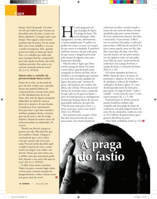 capa
A praga
do fastio
ULTIMATO Março-Abril, 200830
desejar. Sim! Fui grande. Fui mais
rico do que todos os que viveram em
Jerusalém antes de mim, e nunca me
faltou sabedoria. Consegui tudo o que
desejei. Não neguei a mim mesmo
nenhum tipo de prazer. Eu me sentia
feliz com o meu trabalho, e essa era
a minha recompensa. Mas, quando
pensei em todas as coisas que havia
feito e no trabalho que tinha tido
para conseguir fazê-las, compreendi
que tudo aquilo era ilusão, não tinha
nenhum proveito. Era como se eu
estivesse correndo atrás do vento”
(Ec 2.4-11, NTLH).
Quem sabe o caminho da
permissividade daria certo?
Então ele se solta, sai da tutela do
pai e da mãe, rompe com o passado,
desiste dos padrões bíblicos de
comportamento, encosta num canto
os Dez Mandamentos da Lei de
Deus, abre mão de alguns escrúpulos
adquiridos na infância, torna-se
dono de si mesmo e de seus desejos.
Considera-se livre, inteiramente
livre para fazer o que bem entende e
satisfazer qualquer desejo, contanto
que seja da carne e não do antigo
Espírito. Depois de muitos anos e de
muitas incursões no submundo, ele
escreve:
“Resolvi me divertir e gozar os
prazeres da vida. Mas descobri que
isso também é ilusão. Cheguei à
conclusão de que o riso é tolice
e de que o prazer não serve para
nada. Procurei ainda descobrir qual
a melhor maneira de viver e então
resolvi me alegrar com vinho e me
divertir. Pensei que talvez fosse essa
a melhor coisa que uma pessoa pode
fazer durante a sua curta vida aqui na
terra” (Ec 2.1-3, NTLH).
O sábio tenta outros caminhos.
Todos vão para o mesmo lugar, todos
o levam para a mesma sensação de
desapontamento, todos o fazem correr
sem parar atrás do vento!
H
á uma praga pior do
que as pragas do Egito.
É a praga do fastio. Ela
causa decepção, tédio,
repugnância, aversão, enfartamento
e outras complicações. É melhor ter
piolhos no corpo, na casa e no campo
do que sentir-se entediado. É preferível
enfrentar moscas e rãs por toda parte
do que aturar o desgosto provocado
pelo excesso de alguma coisa antes
fortemente desejada.
Não foi sobre o Egito que Deus
enviou a praga do fastio. Foi sobre
o povo eleito, quando Israel estava
acampado no deserto de Parã. Ali os
israelitas e os estrangeiros que estavam
no meio deles tiveram saudades do
Egito, dos peixes que “comiam de
graça”, dos pepinos, dos melões, dos
alhos e das cebolas. Vítima da terrível
doença da memória curta e esquecido
de que nada era de graça no Egito, o
povo de Israel queixou-se amargamente
do pão que de graça descia do céu em
quantidade suﬁciente dia após dia:
“Não há mais nada para comer, e a
única coisa que vemos é esse maná!”
(Nm 11.6, NTLH).
Eles queriam outra comida e Deus
lhes deu uma enxurrada de carne
para comer. Um enorme bando de
codornizes invadiu o arraial voando a
menos de um metro de altura e foram
apanhadas pelo povo numa extensão
de trinta quilômetros durante dois dias
e uma noite. O que menos “colheu”
teve no mínimo mil quilos, o suﬁciente
para encher 2.200 latas de um litro! E o
povo comeu aquela carne um dia, dois
dias, cinco dias, dez dias, vinte dias,
um mês inteiro, até sair pelos narizes,
até não agüentar mais, até não poder
ouvir falar de carne, muito menos de
codornizes. Era a praga do fastio, o
castigo do fastio, o tormento do fastio
(Nm 11.1-35).
Há outros exemplos de fastio na
Bíblia. Fastio de ouro e de prata, de
possessões e riquezas, de servos e servas,
de sabedoria e cultura, de trabalho e
realizações, de fama e glória. É o caso
do desesperado autor de Eclesiastes,
para quem, no auge do fastio, “tudo é
vaidade”, “correr atrás do vento” e uma
eterna mesmice (Ec 1.1-5, 20).
É provável que no último carnaval
muitos brasileiros tenham sido
atingidos não pela praga do fastio de
codornizes, mas pela praga do fastio de
sexo. Ou de camisinhas, tendo em vista
os 19,5 milhões de preservativos que o
governo distribuiu ao povo.
(Veja Quão verdadeiros somos?, p. 52.)
A praga
do fastio
CharlieBalch
ultimato 311 FIM.indd 30ultimato 311 FIM.indd 30 27/2/2008 11:32:3827/2/2008 11:32:38
 