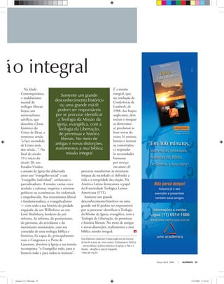 Dom Robinson Cavalcanti é bispo anglicano da Diocese
do Recife e autor de, entre outros, Cristianismo e Política
– teoria bíblica e prática histórica e A Igreja, o País e o
Mundo – desaﬁos a uma fé engajada.
<www.dar.org.br>
ão integral
Março-Abril, 2008 ULTIMATO 39
Na Idade
Contemporânea,
o malabarismo
mental de
teólogos liberais
forjou um
universalismo
salvíﬁco, que
descolou o Jesus
histórico do
Cristo de Deus, e
terminou vendo
“a face escondida
de Cristo atrás
dos orixás...”. No
ﬁnal do século
19 e início do
século 20, nos
Estados Unidos,
a missão da Igreja foi dilacerada
entre um “evangelho social” e um
“evangelho individual”, unilaterais e
parcializadores. A missão, tantas vezes
atrelada a culturas, impérios e sistemas
políticos ou econômicos, foi violentada
e empobrecida. Aos extremismos liberal
e fundamentalista, o evangelicalismo
— com toda a sua história de piedade
engajada, de um Wilbeforce ou um
Lord Shaftsbury, herdeiro da pré-
reforma, da reforma, do puritanismo,
do pietismo, do avivalismo e do
movimento missionário, com seu
conteúdo de uma teologia bíblica e
histórica, foi capaz de, principalmente
com o Congresso e o Pacto de
Lausanne, devolver à Igreja a sua missão
recomposta: “o Evangelho todo, para o
homem todo e para todos os homens”.
É a missão
integral, que,
na resolução da
Conferência de
Lambeth, de
1988, dos bispos
anglicanos, deve
incluir e integrar
as dimensões:
a) proclamar as
boas novas do
reino; b) ensinar,
batizar e instruir
os convertidos;
c) responder
às necessidades
humanas
por serviço
em amor; d)
procurar transformar as estruturas
iníquas da sociedade; e) defender a
vida e a integridade da criação. Na
América Latina destacamos o papel
da Fraternidade Teológica Latino-
Americana (FTL).
Somente um grande
desconhecimento histórico ou uma
grande má-fé podem ser responsáveis
por se procurar identiﬁcar a Teologia
da Missão da Igreja, evangélica, com a
Teologia da Libertação, de premissas
e história liberais. No meio de antigas
e novas distorções, reaﬁrmemos a mui
bíblica missão integral.
Somente um grande
desconhecimento histórico
ou uma grande má-fé
podem ser responsáveis
por se procurar identificar
a Teologia da Missão da
Igreja, evangélica, com a
Teologia da Libertação,
de premissas e história
liberais. No meio de
antigas e novas distorções,
reafirmemos a mui bíblica
missão integral
ultimato 311 FIM.indd 39ultimato 311 FIM.indd 39 27/2/2008 11:34:1027/2/2008 11:34:10
 