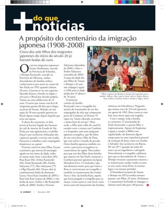 ULTIMATO Maio-Junho, 200816
do que
Filhos e genros de Shimpo e Tamao (da esquerda para a
direita): Arthur e Aki, Luiza e Socei, Alice e Yoshio, Rosa e
Soie, Emília e Zentem, Paulo e Teruko e Olga e Setiro
O
s jovens imigrantes japoneses
Tamao Hashimoto, nascida
na Província de Fukuoka,
e Shimpo Kuniyoshi, nascido na
Província de Okinawa, ambos
descendentes de famílias nobres,
conheceram-se por acaso no centro de
São Paulo em 1919, quando tinham
20 anos. Casaram-se no ano seguinte.
Quando deixou a família no Japão e
veio para o Brasil por decisão própria,
Tamao era uma adolescente de 14
anos. O navio que trouxe essa leva de
imigrantes gastou 60 dias para chegar
ao porto de Santos. Shimpo era um
rapaz de 18 anos quando aportou no
Brasil algum tempo depois daquela que
seria sua esposa.
À altura do casamento, os dois
jovens já haviam fugido das lavouras
de café do interior do Estado de São
Paulo por não agüentarem o trabalho
braçal e por receberem chibatadas dos
capatazes quando o serviço não rendia.
Passaram a trabalhar como empregados
domésticos na capital.
O jovem casal teve oitos filhos. Exceto
o primeiro, que morreu de meningite
aguda aos seis meses de idade, todos
os outros estão vivos: Luiza Kaio (85),
Rosa Kaio (84), Arthur Kuniyoshi
(82), Paulo Kuniyoshi (80), Emília
Sakiyama (77), Alice Sakiyama (75)
e Olga Hayashi (66). Destes, dois já
comemoraram bodas de diamante:
Luiza e Socei Kaio (outubro de 2005) e
Rosa Soie Kaio (março de 2006); e três,
bodas de ouro: Arthur e Aki Kuniyoshi
(julho de 2000), Emília e Newton
Sakiyama (dezembro
de 2000) e Alice e
Yoshio Sakiyama
(setembro de 2003).
A soma da idade dos
sete filhos de Tamao
e Shimpo e de seus
sete cônjuges é igual
a 1.096 anos (a idade
média dos 14 idosos é
de 78 anos).
O primeiro
contato da família
Kuniyoshi com o evangelho foi
através do testemunho de um dos
empregados do sítio que compraram
perto de Cambará, no Paraná. O
rapaz era “muito educado, reverente
e muito bom de serviço”. Mais
tarde, a filha mais velha do casal foi
estudar corte e costura em Cambará
e se hospedou com uma imigrante
japonesa evangélica, que lhe falou
de um certo Jesus, filho de Deus,
que veio salvar o mundo do pecado.
Outra família japonesa também era
crente e procurava evangelizar os
conterrâneos da região. Não tardou
para que um dos filhos dessa família,
que morava em São Paulo, trouxesse a
Cambará pastores japoneses da Igreja
Metodista Livre. O resultado é que
não demorou muito para que Luíza e
Rosa se convertessem ao evangelho e
também se enamorassem dos irmãos
Socei e Soie, da família Kaio, aquela
que havia pregado o evangelho para as
moças. Luíza casou-se com Socei cinco
meses antes do lançamento das bombas
atômicas em Hiroshima e Nagasaki,
que matou cerca de 214 mil japoneses
em agosto de 1945. Rosa casou-se com
Soie onze meses após essa tragédia.
Com o tempo, toda a família
se converteu. O testemunho de
Paulo Kuniyoshi, o quarto filho, é
impressionante. Apesar de freqüentar
a igreja e estudar a Bíblia com
regularidade, ele demorou algum
tempo para ter uma experiência pessoal
de aceitação de Jesus como seu Senhor
e Salvador. Isso aconteceu em Bauru,
SP, em 1977, quando ele tinha 49
anos e já era engenheiro e advogado.
Naturalmente o evangelho colaborou
para que os descendentes de Tamao e
Shimpo tivessem casamentos estáveis e
se mantivessem unidos (todos os anos
os sete casais tiram férias no mesmo
lugar e no mesmo período).
O formidável encontro de Tamao
e Shimpo em 1919 já rendeu noventa
pessoas: sete filhos, 25 netos, 56 bisnetos
e 2 tataranetos! Incluindo os cônjuges, o
número total sobe para 130 pessoas.
A propósito do centenário da imigração
japonesa (1908-2008)
Cinco dos sete filhos dos imigrantes
japoneses do início do século 20 já
fizeram bodas de ouro
Arquivopessoal
ultimato 312.indd 16ultimato 312.indd 16 2/5/2008 11:55:352/5/2008 11:55:35
 