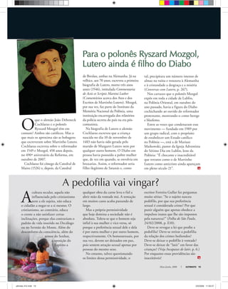 Maio-Junho, 2008 ULTIMATO 19
O
que o alemão João Debeneck
Cochlaeus e o polonês
Ryszard Mozgol têm em
comum? Ambos são católicos. Mas o
que mais os aproxima são as bobagens
que escreveram sobre Martinho Lutero.
Cochlaeus escreveu sobre o reformador
em 1549 e Mozgol, 458 anos depois,
no 490º aniversário da Reforma, em
outubro de 2007.
Cochlaeus foi cônego da Catedral de
Mainz (1526) e, depois, da Catedral
de Breslau, ambas na Alemanha. Já na
velhice, aos 70 anos, escreveu a primeira
biografia de Lutero, morto três anos
antes (1546), intitulada Commentaria
de Actis et Scriptis Martini Luther
(Comentários acerca dos Atos e dos
Escritos de Martinho Lutero). Mozgol,
por sua vez, faz parte do Instituto da
Memória Nacional da Polônia, uma
instituição encarregada dos relatórios
da polícia secreta do país na era pós-
comunista.
Na biografia de Lutero o alemão
Cochlaeus escreveu que a criança
nascida no dia 10 de novembro de
1483 não havia sido gerada pelo
marido de Margaret Lutero nem por
qualquer outro homem. O Diabo em
pessoa havia possuído a pobre mulher
que, de vez em quando, se envolvia em
bruxarias. Assim, o reformador seria
filho ilegítimo de Satanás e, como
Para o polonês Ryszard Mozgol,Para o polonês Ryszard Mozgol,
Lutero ainda é filho do DiaboLutero ainda é filho do Diabo
A
cultura secular, aquela não
influenciada pelo cristianismo
nem a ele sujeita, não educa
o cidadão a negar-se a si mesmo. O
cristianismo, ao contrário, educa
o crente a não satisfazer certas
inclinações, porque elas contrariam o
padrão de vida inserido no Decálogo
ou no Sermão do Monte. Além do
desconforto da consciência, além do
temor do Senhor,
a oposição do
Espírito a
tal, precipitara um número imenso de
almas na ruína e trouxera à Alemanha
e à cristandade a desgraça e a miséria
(Conversas com Lutero, p. 267).
Nos cartazes que o polonês Mozgol
expôs em toda a cidade de Lublin,
na Polônia Oriental, em outubro do
ano passado, havia a figura do Diabo
cochichando ao ouvido do reformador
protestante, mostrando-o como herege
e blasfemo.
Entre as vozes que condenaram esse
movimento — fundado em 1989 por
um grupo radical, com o propósito
de estabelecer um Estado católico
na Polônia —, está a de Mariusz
Maikowski, pastor da Igreja Adventista
do Sétimo Dia em Lublin, leste da
Polônia: “É chocante e inacreditável
que retratos como o de Martinho
Lutero como anticristo ainda apareçam
em pleno século 21”.
qualquer obra da carne leva o fiel a
abrir mão da vontade má. A tentação
em muitos casos acaba passando de
largo.
Mas a própria permissividade
que hoje domina a sociedade não é
absoluta. Tolera-se que o homem seja
infiel à sua mulher e vice-versa, só
porque a preferência sexual dele e dela
é por outra mulher e por outro homem,
respectivamente. Os homossexuais, por
sua vez, devem ser deixados em paz,
pois sentem atração sexual apenas por
pessoas do mesmo sexo.
No entanto, talvez questionando
os limites dessa permissividade, o
escritor Ferreira Gullar faz perguntas
muito sérias: “Se o sujeito nasceu
pedófilo, por que sua preferência
sexual é considerada crime? Por que
punir alguém que apenas obedece a
impulsos inatos que lhe são impostos
pela natureza?” (Folha de São Paulo,
24/02/2008, p. E10).
Deve-se revogar a lei que proíbe a
pedofilia? Deve-se retirar a pedofilia
da relação dos crimes hediondos?
Deve-se deixar o pedófilo à vontade?
Deve-se deixar de “latir” em favor das
crianças? (Veja Incapazes de latir, p. 6.)
Por enquanto essas providências são
inaceitáveis!
A pedofilia vai vingar?
Focalize
Divulgação
ultimato 312.indd 19ultimato 312.indd 19 2/5/2008 11:55:572/5/2008 11:55:57
 