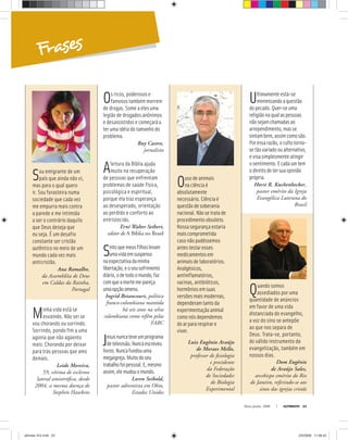 Frases
Maio-Junho, 2008 ULTIMATO 23
Sou emigrante de um
país que ainda não vi,
mas para o qual quero
ir. Sou forasteira numa
sociedade que cada vez
me empurra mais contra
a parede e me intimida
a ser o contrário daquilo
que Deus deseja que
eu seja. É um desafio
constante ser cristão
autêntico no meio de um
mundo cada vez mais
anticristão.
Ana Ramalho,
da Assembléia de Deus
em Caldas da Rainha,
Portugal
Minha vida está se
esvaindo. Não sei se
vou chorando ou sorrindo.
Sorrindo, pondo fim a uma
agonia que não agüento
mais. Chorando por deixar
para trás pessoas que amo
demais.
Leide Moreira,
59, vítima de esclerose
lateral amiotróﬁca, desde
2004, a mesma doença de
Stephen Hawkins
Os ricos, poderosos e
famosos também morrem
de drogas. Some a eles uma
legião de drogados anônimos
e desassistidos e começará a
ter uma idéia do tamanho do
problema.
Ruy Castro,
jornalista
Aleitura da Bíblia ajuda
muito na recuperação
de pessoas que enfrentam
problemas de saúde física,
psicológica e espiritual,
porque ela traz esperança
ao desesperado, orientação
ao perdido e conforto ao
entristecido.
Erní Walter Seibert,
editor de A Bíblia no Brasil
Sintoquemeusfilhoslevam
umavidaemsuspenso
naexpectativadaminha
libertação,eoseusofrimento
diário,odetodoomundo,faz
comqueamortemepareça
umaopçãoamena.
Ingrid Betancourt, política
franco-colombiana mantida
há seis anos na selva
colombiana como refém pelas
FARC
Jesusnuncateveumprograma
detelevisão.Nuncaescreveu
livros.Nuncafundouuma
megaigreja.Muitodoseu
trabalhofoipessoal.E,mesmo
assim,elemudouomundo.
Loren Seibold,
pastor adventista em Ohio,
Estados Unidos
Ousodeanimais
na ciência é
absolutamente
necessário. Ciência é
questão de soberania
nacional. Não se trata de
procedimento obsoleto.
Nossa segurança estaria
maiscomprometida
casonãopudéssemos
antestestaresses
medicamentosem
animais de laboratórios.
Analgésicos,
antiinflamatórios,
vacinas,antibióticos,
hormônios emsuas
versões mais modernas,
dependeram tanto da
experimentaçãoanimal
como nós dependemos
do ar para respirar e
viver.
Luiz Eugênio Araújo
de Moraes Mello,
professor de ﬁsiologia
e presidente
da Federação
de Sociedades
de Biologia
Experimental
Ultimamenteestá-se
minimizandoaquestão
dopecado.Quer-seuma
religiãonaqualaspessoas
nãosejamchamadasao
arrependimento,masse
sintambem,assimcomosão.
Poressarazão,ocultotorna-
setãovariadooualternativo,
evisasimplesmenteatingir
osentimento.Ecadaumtem
odireitodetersuaopinião
própria.
Horst R. Kuchenbecker,
pastor emérito da Igreja
Evangélica Luterana do
Brasil
Quando somos
assediados por uma
quantidade de anúncios
em favor de uma vida
distanciada do evangelho,
a voz do sino se antepõe
ao que nos separa de
Deus. Trata-se, portanto,
do válido instrumento da
evangelização, também em
nossos dias.
Dom Eugênio
de Araújo Sales,
arcebispo emérito do Rio
de Janeiro, referindo-se aos
sinos das igrejas cristãs
ultimato 312.indd 23ultimato 312.indd 23 2/5/2008 11:56:422/5/2008 11:56:42
 