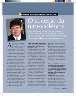 Entrevista: Raimundo César Barreto Júnior
Maio-Junho, 2008 ULTIMATO 47
A
os 41 anos, o salvadorense
Raimundo César Barreto
Jr. já conseguiu muita coisa
na vida. O pulo inicial
aconteceu quando ele tinha 5 anos e
entregou sua vida a Jesus, decisão que
ele faz questão de renovar todos os dias.
O outro pulo importante foi quando
abandonou a universidade e um bom
emprego na Petrobrás e se matriculou
no Seminário Teológico Batista do
Norte do Brasil, em Recife. Depois
de ser ordenado pastor batista, aos
26 anos, Raimundo teve o privilégio
de fazer doutorado em ética social no
Seminário Teológico de Princeton.
Casado, dois filhos, hoje ele é pastor da
Igreja Batista Esperança, em Salvador,
BA, professor do Seminário Batista de
Recife e da Universidade Regional da
Bahia, e coordenador-geral do Centro
de Ética Social Martin Luther King
Jr. do Brasil, em Salvador. Por ser uma
das maiores autoridades em Martin
Luther King Jr., Ultimato fez com ele
a seguinte entrevista, a propósito do
40º aniversário do assassinato do mais
notável defensor cristão de mudanças
sociais por vias não-violentas dos
Estados Unidos, agora em abril.
O sucesso da
não-violência
Especialista em ética social lembra que
Martin Luther King Jr. resistia aos sistemas
injustos com o firme compromisso de nunca
atingir a dignidade humana do oponente
Ultimato — Quem fez mais pelos direitos civis
dos norte-americanos: o presidente Abraham
Lincoln ou o pastor batista Luther King?
Raimundo César — Não gosto de fazer
comparações valorativas entre pessoas
que viveram em épocas e mundos
diferentes. Estamos diante de dois dos
mais importantes líderes que os Estados
Unidos já tiveram. E arrisco dizer que
eles se complementam. A emancipação
proclamada por Lincoln, pondo fim
à escravidão, não se materializou
totalmente, especialmente no sul do
país, até que a luta pelos direitos civis,
liderada por Martin Luther King Jr.,
conseguisse banir a segregação e sua
afirmação de “iguais, mas separados”,
um terrível regime de apartheid racial,
comparável ao que a África do Sul
conheceu. Vale salientar, porém, que
se trata de dois tipos diferentes de
liderança. Lincoln foi um político, um
presidente, que teve a coragem de liderar
a nação num dos períodos mais críticos
de sua história. A liberdade de todos era,
a seu ver, um fator sine qua non para o
avanço do país. Luther King, apesar de
ser um líder de um vasto movimento
social que lutava pelos direitos civis dos
negros norte-americanos, via a si mesmo
antes de tudo como profeta e pastor.
Referia-se a si mesmo como um pastor
tentando salvar a alma de sua nação.
Recusou ofertas para se candidatar a
cargos públicos, preferindo o papel que
o marcou na história, o de líder moral,
ou, no dizer de alguns, de consciência
moral da nação. Cornel West diz que
ele foi o maior profeta da história
dos Estados Unidos e se tornou uma
inspiração para muitos outros líderes
na luta contra a injustiça ao redor do
mundo.
Ultimato — Os historiadores dizem que o
ensaio do americano Henry David Thoreau
sobre o dever da desobediência civil, a
política paciﬁsta do indiano Mahatma Gandhi
e a teologia existencialista do alemão Paul
Tillich exerceram grande inﬂuência sobre o
jovem Luther King. Como o senhor vê essa
tríplice inﬂuência?
Raimundo César — Antes de comentar
essa tríplice influência, devo lembrar
que a mais marcante influência no
pensamento do dr. King foi a tradição
profética da igreja negra (Black Church)
nos Estados Unidos. Não podemos
entender Luther King se perdermos
isso de vista. Ele é fruto dessa tradição,
ultimato 312.indd 47ultimato 312.indd 47 2/5/2008 15:07:232/5/2008 15:07:23
 