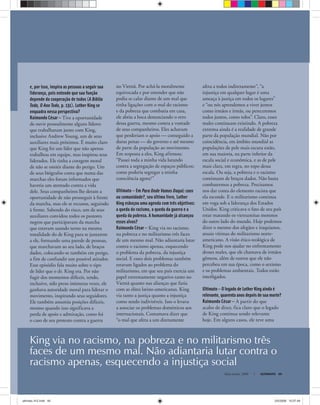 King via no racismo, na pobreza e no militarismo três
faces de um mesmo mal. Não adiantaria lutar contra o
racismo apenas, esquecendo a injustiça social
Maio-Junho, 2008 ULTIMATO 49
e, por isso, inspira as pessoas a seguir sua
liderança, pois entende que sua função
depende da cooperação de todos (A Bíblia
Toda, O Ano Todo, p. 131). Luther King se
enquadra nessa perspectiva?
Raimundo César — Tive a oportunidade
de ouvir pessoalmente alguns líderes
que trabalharam junto com King,
inclusive Andrew Young, um de seus
auxiliares mais próximos. É muito claro
que King foi um líder que não apenas
trabalhou em equipe, mas inspirou seus
liderados. Ele tinha a coragem moral
de não se omitir diante do perigo. Um
de seus biógrafos conta que numa das
marchas eles foram informados que
haveria um atentado contra a vida
dele. Seus companheiros lhe deram a
oportunidade de não prosseguir à frente
da marcha, mas ele se recusou, seguindo
à frente. Sabendo do risco, um de seus
auxiliares convidou todos os pastores
negros que participavam da marcha
que estavam usando terno na mesma
tonalidade do de King para se juntarem
a ele, formando uma parede de pessoas,
que marchavam ao seu lado, de braços
dados, colocando-se também em perigo,
a fim de confundir um possível atirador.
Esse episódio fala muito sobre o tipo
de líder que o dr. King era. Por não
fugir dos momentos difíceis, tendo,
inclusive, sido preso inúmeras vezes, ele
ganhava autoridade moral para liderar o
movimento, inspirando seus seguidores.
Ele também assumiu posições difíceis,
mesmo quando isso significava a
perda de apoio e admiração, como foi
o caso de seu protesto contra a guerra
no Vietnã. Por achá-la moralmente
equivocada e por entender que não
podia se calar diante de um mal que
tinha ligações com o mal do racismo
e da pobreza que combatia em casa,
ele abriu a boca denunciando o erro
dessa guerra, mesmo contra a vontade
de seus companheiros. Eles achavam
que perderiam o apoio — conseguido a
duras penas — do governo e até mesmo
de parte da população ao movimento.
Em resposta a eles, King afirmou:
“Passei toda a minha vida lutando
contra a segregação de espaços públicos;
como poderia segregar a minha
consciência agora?”
Ultimato — Em Para Onde Vamos Daqui: caos
ou comunidade?, seu último livro, Luther
King esboçou uma agenda com três objetivos:
a queda do racismo, a queda da guerra e a
queda da pobreza. A humanidade já alcançou
esses alvos?
Raimundo César — King via no racismo,
na pobreza e no militarismo três faces
de um mesmo mal. Não adiantaria lutar
contra o racismo apenas, esquecendo
o problema da pobreza, da injustiça
social. E esses dois problemas também
estavam ligados ao problema do
militarismo, em que seu país exercia um
papel extremamente negativo tanto no
Vietnã quanto nas alianças que fazia
com as elites latino-americanas. King
via tanto a justiça quanto a injustiça
como sendo indivisíveis. Isso o levava
a associar os problemas domésticos aos
internacionais. Costumava dizer que
“o mal que afeta a um diretamente
afeta a todos indiretamente”, “a
injustiça em qualquer lugar é uma
ameaça à justiça em todos os lugares”
e “ou nós aprendemos a viver juntos
como irmãos e irmãs, ou pereceremos
todos juntos, como tolos”. Claro, esses
males continuam existindo. A pobreza
extrema ainda é a realidade de grande
parte da população mundial. Não por
coincidência, em âmbito mundial as
populações de pele mais escura estão,
em sua maioria, na parte inferior da
escala social e econômica, e as de pele
mais clara, em regra, no topo dessa
escala. Ou seja, a pobreza e o racismo
continuam de braços dados. Não basta
combatermos a pobreza. Precisamos
nos dar conta do elemento racista que
ela esconde. E o militarismo continua
em voga sob a liderança dos Estados
Unidos. King criticava o fato de seu país
estar matando os vietnamitas morenos
do outro lado do mundo. Hoje podemos
dizer o mesmo dos afegãos e iraquianos,
atuais vítimas do militarismo norte-
americano. A visão ético-teológica de
King pode nos ajudar no enfrentamento
desses males, que ele chamava de irmãos
gêmeos, além de outros que ele não
percebeu em sua época, como o sexismo
e os problemas ambientais. Todos estão
interligados.
Ultimato — O legado de Luther King ainda é
relevante, quarenta anos depois de sua morte?
Raimundo César — A partir do que
acabo de dizer, fica claro que o legado
de King continua sendo relevante
hoje. Em alguns casos, ele teve uma
ultimato 312.indd 49ultimato 312.indd 49 2/5/2008 15:07:492/5/2008 15:07:49
 