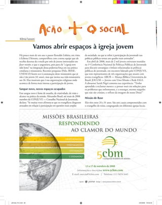 ULTIMATO Maio-Junho, 200860
Klênia Fassoni
Há pouco mais de um ano o pastor Ronaldo Lidório, em visita
à Editora Ultimato, compartilhou com a nossa equipe que ele
recebia dezenas de e-mails por mês de jovens interessados em
fazer missões, o que o angustiava, pois para ele “a igreja tem
sido lenta” na integração dessa poderosa força em sua prática
cotidiana e missionária. Recentes pesquisas (Polis, IBASE,
UNESCO) fazem eco à constatação deste missionário que já
não é tão jovem (41 anos), mas que inciou sua vida missionária
aos 26. Elas mostram que é nas organizações religiosas onde
acontece de forma mais intensa a participação de jovens.
Sangue novo, novos espaços ocupados
Este sangue novo é fonte de ousadia, de criatividade, de visão e
alcance na prática da missão. Alexandre Brasil, até maio de 2008
membro do CONJUVE — Conselho Nacional de Juventude,
declara: “Se muitas vezes afirmou-se que os evangélicos chegaram
atrasados em relação à participação em questões mais amplas
TiótC
da sociedade, no que se refere à participação da juventude nas
políticas públicas temos um quadro mais animador”.
Em abril de 2008, mais de 2 mil jovens estiveram reunidos
na 1ª Conferência Nacional de Políticas Públicas de Juventude
para discutir estratégias e ênfases relacionadas às políticas
públicas de juventude, em encontro liderado pelo CONJUVE,
que tem representantes de três organizações que atuam com
jovens evangélicos: ABUB — Aliança Bíblica Universitária do
Brasil; JOCUM — Jovens com Uma Missão e Rede FALE.
A abeuense Sarah Nigri comenta sua experiência: “Tenho
aprendido a reclamar menos e a pensar mais em soluções para
os problemas que enfrentamos, e a enxergar, mesmo naqueles
que não são cristãos, o reflexo da imagem do nosso Deus!”
Missão de Base
Eles têm entre 24 e 31 anos. São sete casais comprometidos com
o evangelho do reino, congregando em diferentes igrejas locais.
Vamos abrir espaços à igreja jovem
ultimato 312.indd 60ultimato 312.indd 60 2/5/2008 18:03:462/5/2008 18:03:46
 