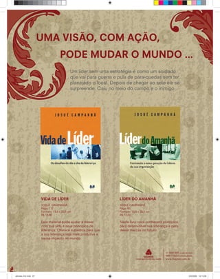 Um líder sem uma estratégia é como um soldado
que vai para guerra e pula de pára-quedas sem ter
planejado o local. Depois de chegar ao solo ele se
surpreende. Caiu no meio do campo e o inimigo.
UMA VISÃO, COM AÇÃO,
PODE MUDAR O MUNDO ...
LÍDER DO AMANHÃ
JOSUÉ CAMPANHÃ
Págs: 80
Formato: 13,5 x 20,5 cm
R$ 13,20
Neste livro você conhecerá princípios
para desenvolver sua liderança e para
deixar marcas no futuro.
VIDA DE LÍDER
JOSUÉ CAMPANHÃ
Págs: 112
Formato: 13,5 x 20,5 cm
R$ 18,90
Este material pode ajudar a mexer
com sua vida e seus princípios de
liderança. Oferece subsídios para que
a sua liderança seja mais produtiva e
cause impacto no mundo.
ultimato 312.indd 67ultimato 312.indd 67 2/5/2008 12:13:392/5/2008 12:13:39
 