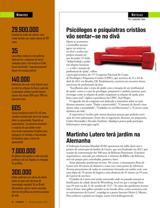 16 ULTIMATO I Novembro-Dezembro 2010
NÚMEROS NOTíCIAS
Psicólogos e psiquiatras cristãos
vão sentar-se no divã
Quem se acostumou
a aconselhar pessoas
agora vai sentar-se
no divã e avaliar sua
própria atuação no
uso do poder. O título
“Subjetividade e poder
nas relações humanas
— a vida e atuação do
profissional de ajuda”, reflete
a principal temática do 17º Congresso Nacional do Corpo
de Psicólogos e Psiquiatras Cristãos (CPPC), que acontece de 21 a 24 de
abril de 2011 em Brasília, DF. Paralelamente, ocorrerá um encontro latino-
americano de profissionais da área.
“Escolhemos aliar o tema do poder com a situação de um ‘profissional
de ajuda’, como é o caso de psicólogos, psiquiatras e também pastores, para
investigar como as relações de poder traspassam as relações de ajuda, para
bem e para mal”, explica o presidente do CPPC, Karl Kleper.
O segundo dia do congresso será dedicado a seminários sobre os mais
diversos assuntos, como: “Poder e misericórdia”, “Consumo de álcool e seus
efeitos sobre a sexualidade”, “Cuidados no envelhecimento” e “A morte como
dinâmica da vida”.
A expectativa é receber pelo menos duzentas pessoas que poderão ouvir
mais de vinte palestrantes. Entre eles os argentinos, doutores em psiquiatria,
Carlos Hernandéz e Ricardo Zandrino. Qualquer pessoa pode participar.
Informações: www.cppc.org.br.
Martinho Lutero terá jardim na
Alemanha
A Federação Luterana Mundial (FLM) apresentou em julho deste ano o
projeto de construção do Jardim de Lutero, que será finalizado em 2017, por
ocasião da comemoração dos 500 anos da Reforma Protestante. O projeto
arquitetônico, marcado por referências a números da Bíblia e da Reforma,
será um parque para caminhadas, passeios e lazer.
Serão plantadas quinhentas árvores. No centro, o monumento Rosa de
Lutero terá 40 metros de diâmetro e uma cruz como ponto de referência.
Árvores provenientes de todos os continentes formarão um jardim oval, com
uma elipse de 70 metros de largura e uma distância de 95 metros (as 95 teses
de Lutero) de seu foco.
O Jardim de Lutero está sendo construído onde no passado estavam as
fortificações da cidade alemã de Wittenberg, local em que o monge fixou
suas 95 teses no dia 31 de outubro de 1517. “As raízes das quinhentas árvores
irão se firmar, seus galhos estender-se-ão mundo afora, como aconteceu com
os ensinamentos de Lutero”, empolga-se o pastor luterano Heitor J. Meurer.
Para conhecer o projeto na íntegra, acesse www.luthergarten.de.
29.900.000
brasileiros ainda são pobres, com
renda familiar per capita abaixo de 130
reais.
35
caminhões cheios de mercadorias
(televisores e máquinas de lavar)
roubadas após o terremoto no Chile
foram devolvidos “espontaneamente”
depois da ameaça policial.
140.000
habitantes da zona rural migram para
os centros urbanos da Ásia a cada dia.
A população urbana mundial deverá
passar dos atuais 50% para 70% em
quarenta anos.
605
viúvas brasileiras entre 15 e 19 anos
recebem pensão pela morte do esposo
idoso ou aposentado. Segundo os
especialistas, “os números levantam
a suspeita de que podem estar
ocorrendo casamentos forjados para
assegurar às famílias a manutenção
do benefício após a morte do
aposentado”.
7.000.000
de dólares são gastos a cada ano pela
prefeitura de Los Angeles na remoção
de grafites.
300.000
bebês poderiam ser salvos da morte
todos os anos com técnicas de
reanimação neonatal. Só no Brasil,
diariamente, quinze recém-nascidos
morrem de asfixia na primeira semana
de vida.
SarahBarth
Por Lissânder Dias
 