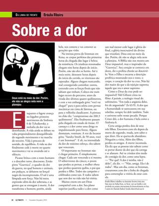20 ULTIMATO I Novembro-Dezembro 2010
bela, nos comove e vai comover as
gerações que virão.
Na intensa prova do Ironman em
Kona, os corpos perfeitos das primeiras
horas da chegada dão lugar à beleza
da resistência. Os triatletas renomados
chegam oito horas depois do início.
Porém, não são eles os heróis. Até à
meia-noite, dezessete horas depois
do início da corrida, os vitoriosos são
esperados. Alguns chegam mancando,
mal conseguindo caminhar; outros,
correndo com as forças finais que não
sabiam que tinham. Coloco-me num
lugar escuro do percurso, antes da
virada dos últimos quatro quilômetros,
e com a voz embargada grito “você vai
chegar!” para o para-atleta com pernas
mecânicas em cima de lâminas, ou
para a velhinha claudicante. A pintura
no chão diz: “compromisso são 260.3
quilômetros”. Eles finalmente passam
pela chegada em estado de êxtase. O
cansaço e a dor como uma droga os
impulsionando para frente. Alguns
desmaiam, vomitam. A voz do locutor
grita: “Sandra Smith, de 58 anos, você
é um Ironman!”. E ali, na intensidade
da dor do máximo esforço, eles sabem
que venceram.
O importante no Ironman não
é chegar primeiro. É simplesmente
chegar. Cada um vencendo a si mesmo.
O sobrevivente do câncer, o jovem
que perdeu as pernas, a mulher obesa
que perdeu quarenta quilos, o pai que
perdeu o filho. Todos são campeões e
celebrados como tais. E todos sabem
que sem dor na vida não há vitória.
Muitos creem em um Deus
compatível com a dor. Seu plano
superior justifica tudo e a dor como
E
nquanto o fagote avança
no lúgubre primeiro
movimento da Sinfonia
6 de Tchaikovsky, a
melodia da dor vai se
desenhando. A vida ainda se debate na
valsa propositalmente desequilibrada
do segundo movimento e na marcha
do terceiro. Vida à procura de
sentido, de equilíbrio. A vida na dor
finalmente cede à morte no quarto
movimento e vai se esvaindo até o
silêncio.
Picasso brinca com o rosto humano
e o descobre torto, desconexo. Então
pinta “Guernica”, o quadro da dor
da guerra, no qual homens e animais,
aos pedaços, se debatem no lençol
negro da incompreensão. O sol é uma
lâmpada sem força. Não há outra
expressão além da dor soberana, e as
gentes que se entregam à morte. A dor
transforma o homem; porém, ainda
um mal menor cede lugar à glória do
final, a glória inescrutável do divino
que triunfará. Deus está no meio da
dor. Porém, ele não se alegra nela nem
a planejou. A Bíblia não nos mostra um
Deus impassível, mas o inspirador da
“Guernica”. Seu coração se contorce em
dores, diz o profeta chorão ao descrevê-
lo. Vem o Filho e encarna a descrição
profética mostrando-nos o rosto, o
corpo, o coração da dor na cruz. Não há
dor maior do que a da rejeição suprema
àquele que era o amor supremo.
Como o Deus da cruz pode ser
impassível? Mel Gibson criou no
filme A paixão, a teologia visual do
sofrimento. “Em toda a angústia deles,
foi ele angustiado” (Is 63.9). A dor que
a humanidade se autocausou em sua
rebelião, sempre foi dele também. Todo
o universo sofre nosso pecado. Porque
Cristo dói, a dor humana é bela como a
Sinfonia 6.
Certa amiga perdeu dois de seus
três filhos. Encontro com ela depois da
morte do segundo, muda, sem saber o
que dizer. Ela se queixa do abandono.
Ninguém a visita. Além dos filhos,
perdeu os amigos. A morte incomoda.
Ela diz que as pessoas não sabem como
se portar diante da dor que ela carrega
e se afastam. Até os cristãos têm medo
do contágio da dor, como uma lepra.
— “Por quê? A dor é minha, não é
deles”, ela diz. — “Não, amiga. Ela é de
todos”. Mas um dia, como os Ironman,
cruzaremos com dor a linha de chegada
para contemplar a vitória de estar com
ele.
Bráulia Ribeiro trabalhou na Amazônia durante trinta anos.
Hoje mora em Kailua-Kona, no Havaí, com sua família e está
envolvida em projetos internacionais de desenvolvimento na Ásia.
É autora de Chamado Radical. braulia.ribeiro@uol.com.br
Sobre a dor
DA LINHA DE FRENTE Bráulia Ribeiro
Deus está no meio da dor. Porém,
ele não se alegra nela nem a
planejou
 