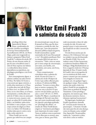 26 ULTIMATO I Novembro-Dezembro 2010
Capa
A
psicóloga clínica Izar
Aparecida de Moraes
Xausa, coordenadora da
comissão científico-tecnológica
do Serviço Interconfessional de
Aconselhamento (SICA), em Porto
Alegre, pode estar exagerando ao
chamar o psiquiatra Viktor Emil
Frankl de “o salmista do século 20”.
Porém, ela tem diversas razões, já
que há uma coincidência entre a
sede de Deus expressa nos Salmos
e a redescoberta dessa mesma
dependência na experiência, nas
abordagens psicológicas e nos livros
de Frankl.
Sem constrangimento algum, o
salmista confessa sua sede interior
de Deus. No Salmo 42 (Como a
corça anseia por águas correntes, a
minha alma anseia por ti, ó Deus.
A minha alma tem sede de Deus,
do Deus vivo), no Salmo 63 (Ó
Deus, tu és o meu Deus, eu te busco
intensamente; a minha alma tem
sede de ti! Todo o meu ser anseia por
ti, numa terra seca, exausta e sem
água), no salmo 84 (A minha alma
anela, e até desfalece, pelos átrios
do Senhor; o meu coração e o meu
corpo cantam de alegria ao Deus
vivo) e no Salmo 143 (Estendo as
minhas mãos para ti; como a terra
árida, tenho sede de ti).
Viktor Frankl, por sua vez,
garante que sobreviveu aos campos
de concentração por causa de sua
fé pessoal em Deus, que lhe dava
e mostrava o sentido da vida. Izar
lembra que, “num dos primeiros
discursos públicos depois da guerra,
Frankl testemunhou o poder
sustentador da fé num Deus pessoal
e vivo”. Ele poderia parafrasear Davi
na situação difícil em que este se
encontrava: “Todo o meu ser anseia
por ti nesse campo de concentração,
sem nome, sem família, sem
consultório, sem cartas, sem livros,
sem nada”.
Outro comportamento
coincidente entre o salmista do
século 10 antes de Cristo e o
salmista do século 20 depois de
Cristo é que ambos olhavam para
as alturas. O salmista da Bíblia
proclama: “Levanto os meus olhos
para os montes e pergunto: De
onde me vem o socorro? O meu
socorro vem do Senhor, que fez os
céus e a terra” (Sl 121.1-2, NVI).
Gordon W. Allport, ex-professor de
psicologia de Harvard, ousa dizer
que, por terem transformado tudo,
em especial a psicologia profunda,
em “psicologia das alturas”, os
estudos de Viktor Frankl deram
origem ao “movimento psicológico
mais importante de nosso tempo”.
Tanto os médicos como os pacientes
têm de olhar para os montes, para
cima, para as alturas, para Deus,
onde encontrarão a chave de tudo:
o sentido da vida. Só assim será
possível vencer o vazio existencial,
que Frankl diz ter sido a neurose do
século 20.
Um dos livros escritos por ele
chama-se Der Unbewusste Gott, que
na verdade é sua tese de doutorado
em filosofia (1948). Em vez de
traduzir como O Deus Inconsciente,
os tradutores brasileiros Walter O.
Schlupp e Helga Reinhold deram ao
livro o sugestivo título de A Presença
Ignorada de Deus. O maior trunfo
de Frankl é não se envergonhar de
crer na existência de Deus como
pessoa e mostrar que essa existência
está arraigada no interior de
qualquer um, em qualquer lugar e
em qualquer tempo. Nesse sentido,
mesmo não sendo cristão (era
judeu), Frankl foi um pregador de
Deus como os profetas do Antigo
Testamento. Como psicólogo e
psiquiatra, ele mostrava que “além
do elemento instintivo, havia o
elemento espiritual inconsciente”.
Na logoterapia, fundada por
Frankl e geralmente chamada
de “a terceira escola vienense de
psicoterapia”, “o homem é levado
não tanto para fora de uma doença,
como em direção a uma verdade”
(Izar Aparecida). Na psicanálise,
explica ele, “o paciente se deita
num divã e conta ao médico
Viktor Emil Frankl
o salmista do século 20
— SOFRIMENTO —
 