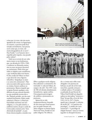 Novembro-Dezembro, 2010 I ULTIMATO 27
coisas que, às vezes, não são muito
agradáveis de contar; na logoterapia,
no entanto, o paciente pode ficar
sentado normalmente, mas precisa
ouvir coisas que, às vezes, são
muito desagradáveis de se ouvir”.
Para Frankl, “o ser humano não é
impelido pelo impulso, mas puxado
pelos valores”.
Tudo isso se reveste de um valor
muito maior se nos lembrarmos
que, nas décadas de 1930 e 1940,
o ambiente na Alemanha nazista
não era nem um pouco favorável
ao cristianismo. Hitler dizia que
todas as religiões eram semelhantes
e que nenhuma delas teria futuro.
O alvo oculto do Führer era fazer
o que Jesus fez com a figueira
infrutífera: “despedaçar as raízes
e os ramos do cristianismo”. Não
seria necessário abrir guerra contra
os cristãos, fossem católicos ou
protestantes. Bastava impedir que
as igrejas fizessem qualquer coisa
diferente do que estavam fazendo,
ou seja, perdendo terreno dia-a-
dia. Naquele período, um dos mais
sombrios da história, Hitler soube
substituir a Páscoa e o Natal por
festividades nacionais sem teor
religioso, e a cruz pela suástica, o
emblema nazista. Já que o credo do
Cristo judeu ensinava uma “ética
efeminada de piedade”, os pais
foram desencorajados a mandar seus
filhos a qualquer escola religiosa.
Para substituir o cristianismo, foi
instituído “o culto do Führer, do
sangue e do solo”. Em 1937, mais
de 100 mil alemães abandonaram
formalmente a igreja católica.
Uma pequena porcentagem
de católicos e protestantes era
praticante.
Apesar de ter sido
irresponsavelmente chamado
de ateu tanto por Freud quanto
por um padre durante um
ofício religioso na famosa Igreja
Votiva de Viena, Frankl era um
judeu religioso. Na infância,
ele e o irmão mais velho eram
obrigados a ler poemas em
hebraico ao pôr-do-sol de toda
sexta-feira, quando começava
o sábado judaico. O exemplo e
as palmadas do pai fizeram de
Viktor Emil Frankl um daqueles
judeus ou não-judeus “tementes a
Deus” de que fala o livro de Atos
(10.2; 16.14; 18.7). Porém,
aquele que é chamado “o salmista
do século 20”, “o Copérnico da
psicologia”, “o médico do vazio
existencial” e “o psicólogo da
religião humana” nunca se tornou
seguidor ou discípulo de Jesus.
Visão do campo de concentração de Auschwitz no
inverno, onde Viktor Frankl foi aprisionado pelos nazistas
Prisioneiros judeus em campo de concentração nazista
Chmouelaten.wikipedia
 