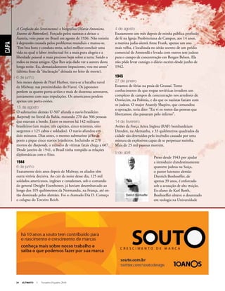 34 ULTIMATO I Novembro-Dezembro 2010
Capa
A Confusão dos Sentimentos) e biografias (Maria Antonieta,
Erasmo de Rotterdan). Forçado pelos nazistas a deixar a
Áustria, veio parar no Brasil em agosto de 1936. Não resistiu
à depressão causada pelos problemas mundiais e matou-se.
“Em boa hora e conduta ereta, achei melhor concluir uma
vida na qual o labor intelectual foi a mais pura alegria e a
liberdade pessoal o mais precioso bem sobre a terra. Saúdo a
todos os meus amigos. Que lhes seja dado ver a aurora desta
longa noite. Eu, demasiadamente impaciente, vou me antes”
(última frase da “declaração” deixada no leito de morte).
6 de junho
Seis meses depois de Pearl Harbor, trava-se a batalha naval
de Midway, nas proximidades do Havaí. Os japoneses
perdem os quatro porta-aviões e mais de duzentas aeronaves,
juntamente com suas tripulações. Os americanos perdem
apenas um porta-aviões.
15 de agosto
O submarino alemão U-507 afunda o navio brasileiro
Baependy no litoral da Bahia, matando 270 das 306 pessoas
que estavam a bordo. Entre os mortos há 142 militares
brasileiros (um major, três capitães, cinco tenentes, oito
sargentos e 125 cabos e soldados). O navio afundou em
dois minutos. Dias antes, o mesmo submarino já havia
posto a pique cinco navios brasileiros. Incluindo os 270
mortos do Baependy, o número de vítimas fatais chega a 607.
Desde janeiro de 1941, o Brasil tinha rompido as relações
diplomáticas com o Eixo.
1944
6 de junho
Exatamente dois anos depois de Midway, os aliados têm
outra vitória decisiva. Ao cair da noite desse dia, 125 mil
soldados americanos, ingleses e canadenses, sob o comando
do general Dwight Eisenhower, já haviam desembarcado ao
longo dos 105 quilômetros da Normandia, na França, até en-
tão dominada pelos alemães. Foi o chamado Dia D. Começa
o colapso do Terceiro Reich.
4 de agosto
Exatamente um mês depois de minha pública profissão
de fé na Igreja Presbiteriana de Campos, aos 14 anos,
a menina judia-alemã Anne Frank, apenas um ano
mais velha, é localizada no sótão secreto de um prédio
comercial de Amsterdã e levada com outros sete judeus
para o campo de concentração em Bergen Belsen. Ela
não pôde levar consigo o diário escrito desde junho de
1942.
1945
27 de janeiro
Estamos de férias na praia de Grussaí. Tomo
conhecimento de que tropas soviéticas invadem um
complexo de campos de concentração nos arredores de
Oswiecim, na Polônia, e do que os nazistas faziam com
os judeus. O major Anatoly Shapiro, que comandou
a operação, teria dito: “Eu vi os rostos das pessoas que
libertamos; elas passaram pelo inferno”.
14 de fevereiro
Aviões da Força Aérea Inglesa (RAF) bombardeiam
Dresden, na Alemanha, e 33 quilômetros quadrados da
cidade são destruídos pelo incêndio causado por uma
mistura de explosivos capaz de se perpetuar sozinha.
Mais de 25 mil pessoas morrem.
9 de abril
Preso desde 1943 por ajudar
a introduzir clandestinamente
quatorze judeus na Suíça,
o pastor luterano alemão
Dietrich Bonhoeffer, de
apenas 39 anos, é enforcado
sob a acusação de alta traição.
Ex-aluno de Karl Barth,
Bonhoeffer obteve o doutorado
em teologia na Universidade
Anuncio
Dietrich Bonhoeffer
 