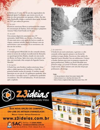 Novembro-Dezembro, 2010 I ULTIMATO 35
de Berlim aos 21 anos. Ele foi um dos organizadores da
chamada Igreja Confessante, que reunia cerca de um
terço do clero protestante em oposição a Hitler. Por dois
anos, Bonhoeffer dirigiu o seminário dessa igreja, fechado
em 1937 por ordem do governo.
27 de abril
O exército americano liberta os prisioneiros dos campos
de concentração de Dachau. Entre eles estava o psiquiatra
vienense Viktor Emil Frankl, de 40 anos.
30 de abril
Uma semana depois de comemorar meu 15º
aniversário, Adolf Hitler, aos 56 anos, e Eva Braun,
23 anos mais nova e com quem ele havia se casado na
véspera, cometem suicídio depois de almoçar com seu
nutricionista e seus secretários. Ela se envenenou e ele
deu um tiro na boca.
7 de maio
O coronel-general Alfred Jodl, do alto comando alemão,
assina os termos de rendição incondicional da Alemanha
no quartel general dos Aliados, situado em uma escola
em Reims, na França. Após cinco anos, oito meses e sete
dias, está encerrada a fase europeia da Segunda Guerra
Mundial.
6 de agosto
A Enola Gay, uma fortaleza voadora americana, lança
sobre a cidade japonesa de Hiroshima o Little Boy — a
primeira bomba nuclear do mundo. O artefato causou
destruição em um raio de 1,6 quilômetro quadrado, além
de arruinar e incendiar outros 11 quilômetros quadrados
circundantes. Dos 255 mil habitantes, 70 mil morreram
após a explosão.
2 de setembro
A bordo de um navio americano, o governo e o alto
comando militar japonês assinam o ato formal de
rendição às tropas aliadas. Encerra-se a fase asiática da
Segunda Guerra Mundial. Sou um adolescente. Começo
a estudar clarineta para tocar na pequena orquestra da
igreja presbiteriana. Publico no Jornal Mocidade meu
primeiro artigo e no jornal O Puritano, minha primeira
oração escrita. Inicio namoro com uma das moças que
professaram a fé comigo.
Fontes:
•	 1001 Dias que Abalaram o Mundo. Rio de Janeiro: Sextante, 2009.
•	 História do Século 20, vol. 4. São Paulo: Abril Cultural, 1970.
•	 Morte no Paraíso; a tragédia de Stefan Zweig. Rio de Janeiro: Rocco, 1987.
IWMCollectionsIWMPhotoNo.BU8604
Cena de destruição em uma rua de
Berlim em julho de 1945
 