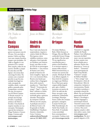 38 ULTIMATO I Novembro-Dezembro 2010
NOVOS ACORdES Carlinhos Veiga
De Todos os
Ângulos
Denis
Campos
Denis Campos é um
garoto com pouco mais de
20 anos. Um cara dado a
poesias. Cultiva um blog
com suas criações literárias,
sempre com novidades. De
Todos os Ângulos é o seu
primeiro CD e contém
doze canções, todas de sua
autoria. Partilha a criação
de uma elas com Elly
Aguiar e de outras duas
com Jorge Ervolini. No
contato com o material
percebe-se que há uma
unidade bem legal em
toda concepção do
trabalho, desde o material
gráfico, passando pelas
composições e arranjos.
Ou seja, ele mostra a
cara de Denis Campos.
A direção musical e os
arranjos são de Jorge
Ervolini. A produção
artística é de Denis e
Ervolini. Uma banda de
respeito mandou ver nas
execuções. Participação
especial dos intérpretes
Diego Venâncio e Gerson
Borges. Contatos pelo
www.myspace.com/
denisscampos.
Jesus in Blues
André de
Oliveira
Essa é mais uma faceta do
surpreendente, inquieto e
criativo André de Oliveira.
Ele já gravou vários
trabalhos temáticos, como
adoração e forró (gravado
no Nordeste com músicos
locais), sem falar na série
de CDs de seu personagem
Reverbério — uma mistura
de humor com crítica
pesada às bizarrices do
meio evangélico. Agora, ele
vive o seu momento blues.
Reuniu uma banda que
conhece bem a linguagem
desse estilo musical e
mandou ver. “Tudo blues”,
“Kitsch”, “Contramão do
tempo”, “Aqui” e “Jesus in
blues” utilizam os clichês
musicais característicos,
incluindo gaitas e guitarras
choradas. Participação
do intérprete Caleb de
Oliveira em três canções.
A produção executiva é
de Marcus Castro e ele
foi gravado no Studio
Scheffield por Claudiano
Amorim e Joãozinho
Costa. Contatos:
andrereverberio@hotmail.
com ou (31) 8691-9597.
Revolução
do Amor
Ortegas
Os irmãos Matheus,
Rafa e Pedro formam os
Ortegas. Eles são filhos do
conhecido Gerson Ortega,
que desde o fim dos anos
70 traz significativas
contribuições para a
música cristã brasileira.
E os meninos seguem a
mesma trilha musical.
Multi-instrumentistas, se
revezam nas autorias das
canções. Revolução do Amor
é um álbum engajado. A
faixa título foi composta
na viagem que Matheus
fez ao Haiti para apoiar
a igreja sofrida daquele
país, após o fatídico
terremoto em janeiro de
2010. Ao todo são dez
faixas, nas quais o pop
predomina. Esbanjando
tecnologia, Henrique
Soares cuidou dos arranjos,
gravações e mixagens.
A master foi feita por
Nike Fossenkemper, do
Turtle Tone Studio, em
Nova York. O resultado
é uma sonoridade
bem contemporânea e
encorpada. Conheça mais
pelo www.ortegas.com.br.
Transmitir
Nando
Padoan
Transmitir é o segundo
trabalho de Nando
Padoan. Com influências
marcantes da black
music, traz um repertório
de doze canções com
letras voltadas para a
adoração. Dentre elas,
destacam-se “Louve ao
Senhor”, “Transmitir”
(com participação de
Paulo César Baruk),
“Cântaros” (canção
de Edilson Botelho)
e “Vem comigo” (um
hit dançante e cheio de
brincadeiras). Além de
compositor, intérprete e
instrumentista, Nando
é também o produtor e
arranjador musical do
álbum. Em sua formação,
passou pela Escola de
Música e Tecnologia e
estudou linguagem e
estruturação musical.
Transmitir mostra toda
sua versatilidade musical
e técnica. Para ouvir
algumas canções e saber
mais sobre o autor, visite
www.myspace.com/
nandopadoan. No site é
possível adquirir o CD.
 
