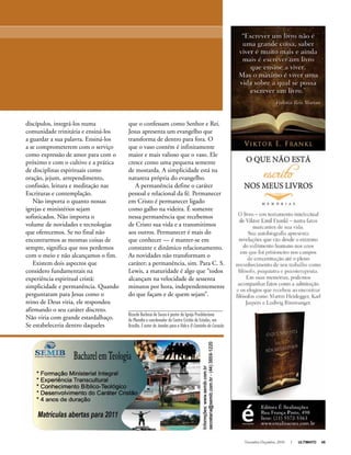 Novembro-Dezembro, 2010 I ULTIMATO 45
que o confessam como Senhor e Rei.
Jesus apresenta um evangelho que
transforma de dentro para fora. O
que o vaso contém é infinitamente
maior e mais valioso que o vaso. Ele
cresce como uma pequena semente
de mostarda. A simplicidade está na
natureza própria do evangelho.
A permanência define o caráter
pessoal e relacional da fé. Permanecer
em Cristo é permanecer ligado
como galho na videira. É somente
nessa permanência que recebemos
de Cristo sua vida e a transmitimos
aos outros. Permanecer é mais do
que conhecer — é manter-se em
constante e dinâmico relacionamento.
As novidades não transformam o
caráter; a permanência, sim. Para C. S.
Lewis, a maturidade é algo que “todos
alcançam na velocidade de sessenta
minutos por hora, independentemente
do que façam e de quem sejam”.
Ricardo Barbosa de Sousa é pastor da Igreja Presbiteriana
do Planalto e coordenador do Centro Cristão de Estudos, em
Brasília. É autor de Janelas para a Vida e O Caminho do Coração.
Anúncio
discípulos, integrá-los numa
comunidade trinitária e ensiná-los
a guardar a sua palavra. Ensiná-los
a se comprometerem com o serviço
como expressão de amor para com o
próximo e com o cultivo e a prática
de disciplinas espirituais como
oração, jejum, arrependimento,
confissão, leitura e meditação nas
Escrituras e contemplação.
Não importa o quanto nossas
igrejas e ministérios sejam
sofisticados. Não importa o
volume de novidades e tecnologias
que oferecemos. Se no final não
encontrarmos as mesmas coisas de
sempre, significa que nos perdemos
com o meio e não alcançamos o fim.
Existem dois aspectos que
considero fundamentais na
experiência espiritual cristã:
simplicidade e permanência. Quando
perguntaram para Jesus como o
reino de Deus viria, ele respondeu
afirmando o seu caráter discreto.
Não viria com grande estardalhaço.
Se estabeleceria dentro daqueles
 