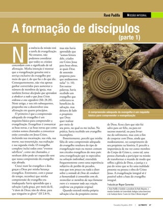 Novembro-Dezembro, 2010 I ULTIMATO 47
A formação de discípulos
(parte 1)
de Deus, ficou claro que não fui
salvo para ser feliz, ou para ter
sucesso material, ou para livrar-
me do sofrimento, mas com o fim
de cooperar com Deus, ainda que
modestamente, no cumprimento de
seu propósito na história. E percebi a
importância de me ver como membro
do Corpo de Cristo e, como tal, uma
pessoa chamada a participar na missão
de transformar o mundo de modo que
reflita a glória de Deus, a justiça e a
paz do reino que se fez uma realidade
presente na pessoa e obra de Cristo
Jesus. A evangelização integral só é
possível sobre a base do evangelho
integral.
Traduzido por Wagner Guimarães
C. René Padilla é fundador e presidente da Rede Miqueias, e
membro-fundador da Fraternidade Teológica Latino-Americana
e da Fundação Kairós. É autor de O Que É Missão Integral?
A compreensão adequada do evangelho é um requisito
básico para compreender a evangelização
mas não havia
aprendido que
“somos feitura
dele, criados
em Cristo Jesus
para boas obras,
as quais Deus
de antemão
preparou para
que andássemos
nelas” (v. 10).
Em outras
palavras, havia
recebido um
evangelho que
enfatizava os
benefícios da
salvação, mas
deixava de lado
o propósito
que Deus
quer realizar
por meio de
seu povo, no qual eu me incluo. Na
prática, havia recebido um evangelho
incompleto.
Posteriormente, percebi que minha
falta de uma compreensão adequada
do evangelho resultava do tipo de
evangelização mais ou menos comum
nos círculos evangélicos do meu país:
uma evangelização que se especializa
na salvação individual, entendida
frequentemente como uma experiência
subjetiva de perdão de pecados,
mas que tem pouco ou nada a dizer
sobre a vontade de Deus de conduzir
a humanidade à comunhão com ele,
reconciliar os membros da raça humana
entre si e restaurar toda sua criação,
conforme seu propósito original.
Quando entendi minha própria
salvação à luz do propósito eterno
N
a essência da missão está
a tarefa da evangelização.
No entanto, não
podemos considerar
que todos os cristãos
concordam com o significado de tal
afirmação. Minha intenção é mostrar
que a evangelização genuína está a
serviço exclusivo do evangelho por
meio do que é, do que faz e do que diz.
Consequentemente, não visa apenas
ganhar convertidos para aumentar o
número de membros da igreja, mas
também formar discípulos que aprendam
a obedecer a tudo o que Jesus Cristo
ordenou a seus seguidores (Mt 28.20).
Neste artigo, e nos três subsequentes,
proponho-me a desenvolver essa
afirmação em quatro princípios.
O primeiro é que a compreensão
adequada do evangelho é um
requisito básico para compreender a
evangelização. Evangelizar é comunicar
as boas novas, e as boas novas que como
cristãos somos chamados a comunicar
estão centradas em Jesus Cristo,
incluindo sua encarnação, sua vida, sua
morte, sua ressurreição, sua exaltação
e sua segunda vinda. O evangelho
completo inclui todos estes “eventos
salvíficos”, como são chamados, e
nenhum deles pode ser esquecido sem
que nossa compreensão do evangelho
seja afetada.
Cresci num lar evangélico e dou
graças a Deus por minha herança
evangélica. Entretanto, com o passar
do tempo, reconheci que minha
compreensão do evangelho era
inadequada: havia aprendido que a
salvação é pela graça, por meio da fé,
“é dom de Deus; não de obras, para
que ninguém se glorie” (Ef 2.8-9),
MISSãO INTEGRALRené Padilla
 