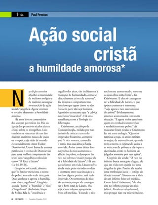 48 ULTIMATO I Novembro-Dezembro 2010
N
a edição anterior
abordei a necessidade
de realismo teológico e
de realismo sociológico
no exercício da ação
social evangélica. Agora veremos
o terceiro elemento: a humildade
amorosa.
Há anos leio os comentários
dos autores patrísticos (os Pais da
Igreja dos primeiros séculos da era
cristã) sobre os evangelhos. Leio
também os romances de um dos
maiores escritores russos de todos
os tempos, cuja visão de mundo
é essencialmente cristã: Fiodor
Dostoievski. Usarei frases de autores
patrísticos e trechos de Dostoievski
para uma melhor compreensão do
texto dos evangelhos conhecido
como “O Rico e Lázaro”
(Lc 16.19-26).
Gregório, o Grande, observa
que “o Senhor menciona o nome
do pobre, mas não o do rico; pois
Deus conhece e aprova o humilde,
mas não o orgulhoso”. Gregório
associa “pobre” a “humilde” e “rico”
a “orgulhoso”. Ambrósio, bispo
de Milão, fala da “insolência e
orgulho dos ricos, tão indiferentes à
condição da humanidade, como se
eles pairassem acima da natureza”.
Ele ironiza o comportamento
dos ricos que agem como se não
fizessem parte da raça humana.
Agostinho acrescenta que “a cobiça
dos ricos é insaciável”. Há uma
semelhança com a Teologia da
Libertação.
Crisóstomo, arcebispo de
Constantinopla, exilado por não
desistir de criticar a corte do
imperador bizantino, comenta
que “o rico morreu, como diz
o texto, mas sua alma já havia
morrido. Assim como deitar fora
do portão do rico aumentou a
aflição do pobre, o desespero do
rico no inferno é maior porque ele
vê a felicidade de Lázaro”. Há um
paralelismo: em vida, Lázaro sofria
ainda mais, pois via todos os dias
o contraste entre sua situação e a
do rico. Agora, porém, está tudo
invertido. Os tormentos do rico
são maiores porque ele consegue
ver o bem-estar de Lázaro. Ou
seja, é um inferno apropriado,
feito sob medida. “Estando o rico
totalmente atormentado, somente
os seus olhos estão livres”, diz
Crisóstomo. E eles só conseguem
ver a felicidade de Lázaro, o que
apenas aumenta o tormento.
“Veja agora o rico necessitando
do pobre!” Evidentemente,
estamos acostumados com outra
situação. “E agora todos percebem
quem era verdadeiramente rico
e verdadeiramente pobre.” As
máscaras foram tiradas e Crisóstomo
faz até uma analogia: “Quando
termina a peça, os atores retiram
os trajes; da mesma forma, quando
vem a morte, o espetáculo acaba e
as máscaras da pobreza e da riqueza
são tiradas, então os homens são
julgados somente por suas ações”.
Gregório diz ainda: “O rico no
inferno busca uma gota d’água, ele
que em vida nem queria dar uma
migalha de pão. Porém, ele recebe
uma retribuição justa — o fogo do
desejo intenso”. Novamente a ideia
de um inferno feito sob medida.
Como frisa Crisóstomo, “ele não
está no inferno porque era rico
(afinal, Abraão era riquíssimo),
mas porque não era misericordioso.
Paul FrestonÉTICA
Ação social
cristã
a humildade amorosa*
 