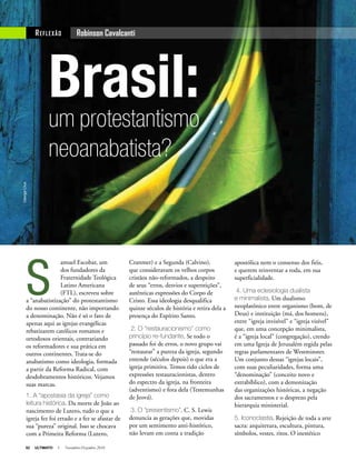 52 ULTIMATO I Novembro-Dezembro 2010
Brasil:um protestantismo
neoanabatista?
S
amuel Escobar, um
dos fundadores da
Fraternidade Teológica
Latino Americana
(FTL), escreveu sobre
a “anabatistização” do protestantismo
do nosso continente, não importando
a denominação. Não é só o fato de
apenas aqui as igrejas evangélicas
rebatizarem católicos romanos e
ortodoxos orientais, contrariando
os reformadores e sua prática em
outros continentes. Trata-se do
anabatismo como ideologia, formada
a partir da Reforma Radical, com
desdobramentos históricos. Vejamos
suas marcas.
1. A “apostasia da igreja” como
leitura histórica. Da morte de João ao
nascimento de Lutero, tudo o que a
igreja fez foi errado e a fez se afastar de
sua “pureza” original. Isso se chocava
com a Primeira Reforma (Lutero,
Robinson CavalcantiREFLEXÃO
apostólica nem o consenso dos fiéis,
e querem reinventar a roda, em sua
superficialidade.
4. Uma eclesiologia dualista
e minimalista. Um dualismo
neoplatônico entre organismo (bom, de
Deus) e instituição (má, dos homens),
entre “igreja invisível” e “igreja visível”
que, em uma concepção minimalista,
é a “igreja local” (congregação), crendo
em uma Igreja de Jerusalém regida pelas
regras parlamentares de Westminster.
Um conjunto dessas “igrejas locais”,
com suas peculiaridades, forma uma
“denominação” (conceito novo e
extrabíblico), com a demonização
das organizações históricas, a negação
dos sacramentos e o desprezo pela
hierarquia ministerial.
5. Iconoclastia. Rejeição de toda a arte
sacra: arquitetura, escultura, pintura,
símbolos, vestes, ritos. O inestético
Cranmer) e a Segunda (Calvino),
que consideravam os velhos corpos
cristãos não-reformados, a despeito
de seus “erros, desvios e superstições”,
autênticas expressões do Corpo de
Cristo. Essa ideologia desqualifica
quinze séculos de história e retira dela a
presença do Espírito Santo.
2. O “restauracionismo” como
princípio re-fundante. Se todo o
passado foi de erros, o novo grupo vai
“restaurar” a pureza da igreja, segundo
entende (séculos depois) o que era a
igreja primitiva. Temos tido ciclos de
expressões restauracionistas, dentro
do espectro da igreja, na fronteira
(adventismo) e fora dela (Testemunhas
de Jeová).
3. O “presentismo”. C. S. Lewis
denuncia as gerações que, movidas
por um sentimento anti-histórico,
não levam em conta a tradição
GeorgeCrux
 