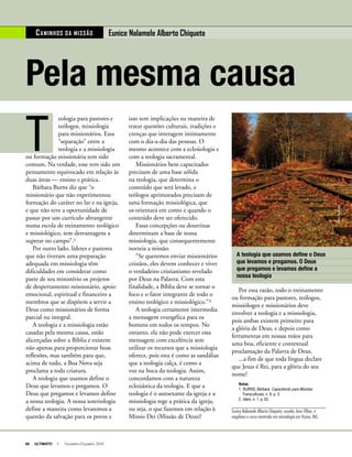 60 ULTIMATO I Novembro-Dezembro 2010
isso tem implicações na maneira de
tratar questões culturais, tradições e
crenças que interagem intimamente
com o dia-a-dia das pessoas. O
mesmo acontece com a eclesiologia e
com a teologia sacramental.
Missionários bem capacitados
precisam de uma base sólida
na teologia, que determina o
conteúdo que será levado, e
teólogos aprimorados precisam de
uma formação missiológica, que
os orientará em como e quando o
conteúdo deve ser oferecido.
Essas concepções ou doutrinas
determinam a base de nossa
missiologia, que consequentemente
norteia a missão.
“Se queremos enviar missionários
cristãos, eles devem conhecer e viver
o verdadeiro cristianismo revelado
por Deus na Palavra. Com esta
finalidade, a Bíblia deve se tornar o
foco e o fator integrante de todo o
ensino teológico e missiológico.”²
A teologia certamente intermedia
a mensagem evangélica para os
homens em todos os tempos. No
entanto, ela não pode exercer essa
mensagem com excelência sem
utilizar os recursos que a missiologia
oferece, pois esta é como as sandálias
que a teologia calça, é como a
voz na boca da teologia. Assim,
concordamos com a natureza
eclesiástica da teologia. E que a
teologia é o autoexame da igreja e a
missiologia rege a prática da igreja,
ou seja, o que fazemos em relação à
Missio Dei (Missão de Deus)!
Pela mesma causa
T
eologia para pastores e
teólogos, missiologia
para missionários. Essa
“separação” entre a
teologia e a missiologia
ou formação missionária tem sido
comum. Na verdade, esse tem sido um
pensamento equivocado em relação às
duas áreas — ensino e prática.
Bárbara Burns diz que “o
missionário que não experimentou
formação do caráter no lar e na igreja,
e que não teve a oportunidade de
passar por um currículo abrangente
numa escola de treinamento teológico
e missiológico, tem desvantagens a
superar no campo”.¹
Por outro lado, líderes e pastores
que não tiveram uma preparação
adequada em missiologia têm
dificuldades em considerar como
parte de seu ministério os projetos
de despertamento missionário, apoio
emocional, espiritual e financeiro a
membros que se dispõem a servir a
Deus como missionários de forma
parcial ou integral.
A teologia e a missiologia estão
casadas pela mesma causa, estão
alicerçadas sobre a Bíblia e existem
não apenas para proporcionar boas
reflexões, mas também para que,
acima de tudo, a Boa Nova seja
proclama a toda criatura.
A teologia que usamos define o
Deus que levamos e pregamos. O
Deus que pregamos e levamos define
a nossa teologia. A nossa soteriologia
define a maneira como levaremos a
questão da salvação para os povos e
Por essa razão, todo o treinamento
ou formação para pastores, teólogos,
missiólogos e missionários deve
envolver a teologia e a missiologia,
pois ambas existem primeiro para
a glória de Deus, e depois como
ferramentas em nossas mãos para
uma boa, eficiente e contextual
proclamação da Palavra de Deus.
...a fim de que toda língua declare
que Jesus é Rei, para a glória do seu
nome!
Notas
1.	BURNS, Bárbara. Capacitando para Missões
Transculturais, n. 6, p. 3.
2.	Idem, n. 1, p. 62.
Eunice Nalamele Alberto Chiquete, casada, duas filhas, é
angolana e cursa mestrado em missiologia em Viçosa, MG.
CAMINHOS DA MISSãO Eunice Nalamele Alberto Chiquete
A teologia que usamos define o Deus
que levamos e pregamos. O Deus
que pregamos e levamos define a
nossa teologia
JohnNyberg
 