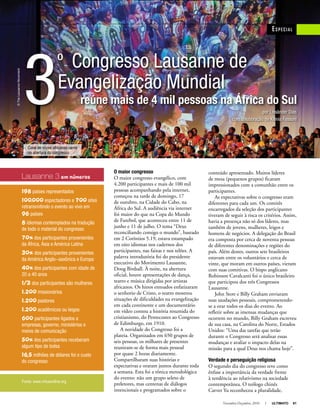 Novembro-Dezembro, 2010 I ULTIMATO 61
3
º Congresso Lausanne de
Evangelização Mundial
reúne mais de 4 mil pessoas na África do Sul
Especial
O maior congresso
O maior congresso evangélico, com
4.200 participantes e mais de 100 mil
pessoas acompanhando pela internet,
começou na tarde de domingo, 17
de outubro, na Cidade do Cabo, na
África do Sul. A audiência via internet
foi maior do que na Copa do Mundo
de Futebol, que aconteceu entre 11 de
junho e 11 de julho. O tema “Deus
reconciliando consigo o mundo”, baseado
em 2 Coríntios 5.19, estava estampado
em oito idiomas nos cadernos dos
participantes, nas faixas e nos telões. A
palavra introdutória foi do presidente
executivo do Movimento Lausanne,
Doug Birdsall. À noite, na abertura
oficial, houve apresentações de dança,
teatro e música dirigidas por artistas
africanos. Os hinos entoados enfatizaram
o senhorio de Cristo, o teatro mostrou
situações de dificuldades na evangelização
em cada continente e um documentário
em vídeo contou a história resumida do
cristianismo, do Pentecostes ao Congresso
de Edimburgo, em 1910.
A novidade do Congresso foi a
plateia. Organizados em 650 grupos de
seis pessoas, os milhares de presentes
reuniram-se de forma mais pessoal
por quase 2 horas diariamente.
Compartilharam suas histórias e
expectativas e oraram juntos durante toda
a semana. Esta foi a tônica metodológica
do evento: não um grupo seleto de
preletores, mas centenas de diálogos
intencionais e programados sobre o
conteúdo apresentado. Muitos líderes
de mesa (pequenos grupos) ficaram
impressionados com a comunhão entre os
participantes.
As expectativas sobre o congresso eram
diferentes para cada um. Os comitês
encarregados da seleção dos participantes
tiveram de seguir à risca os critérios. Assim,
havia a presença não só dos líderes, mas
também de jovens, mulheres, leigos e
homens de negócios. A delegação do Brasil
era composta por cerca de noventa pessoas
de diferentes denominações e regiões do
país. Além destes, outros sete brasileiros
estavam entre os voluntários e cerca de
vinte, que moram em outros países, vieram
com suas comitivas. O bispo anglicano
Robinson Cavalcanti foi o único brasileiro
que participou dos três Congressos
Lausanne.
John Stott e Billy Graham enviaram
suas saudações pessoais, comprometendo-
se a orar todos os dias do evento. Ao
refletir sobre as imensas mudanças que
ocorrem no mundo, Billy Graham escreveu
de sua casa, na Carolina do Norte, Estados
Unidos: “Uma das tarefas que terão
durante o Congresso será analisar essas
mudanças e avaliar o impacto delas na
missão para a qual Deus nos chama hoje”.
Verdade e perseguição religiosa
O segundo dia do congresso teve como
ênfase a importância da verdade frente
à tendência ao relativismo na sociedade
contemporânea. O teólogo chinês
Carver Yu reconheceu a pluralidade,
por Lissânder Dias
com colaboração de Klênia Fassoni
Lausanne 3 em números
198 países representados
100.000 espectadores e 700 sites
retransmitindo o evento ao vivo em
96 países
8 idiomas contemplados na tradução
de todo o material do congresso
70% dos participantes provenientes
da África, Ásia e América Latina
30% dos participantes provenientes
da América Anglo-saxônica e Europa
40% dos participantes com idade de
20 a 40 anos
1/3 dos participantes são mulheres
1.200 missionários
1.200 pastores
1.200 acadêmicos ou leigos
600 participantes ligados a
empresas, governo, ministérios e
meios de comunicação
50% dos participantes receberam
algum tipo de bolsa
16,5 milhões de dólares foi o custo
do congresso
Fonte: www.virtueonline.org
Coral de vozes africanas canta
na abertura do congresso
©TheLausanneMovement
 