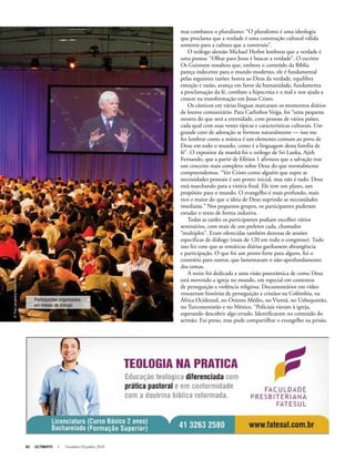 62 ULTIMATO I Novembro-Dezembro 2010
mas combateu o pluralismo: “O pluralismo é uma ideologia
que proclama que a verdade é uma construção cultural válida
somente para a cultura que a construiu”.
O teólogo alemão Michael Herbst lembrou que a verdade é
uma pessoa: “Olhar para Jesus é buscar a verdade”. O escritor
Os Guinness ressaltou que, embora o conteúdo da Bíblia
pareça indecente para o mundo moderno, ele é fundamental
pelas seguintes razões: honra ao Deus da verdade, equilibra
emoção e razão, avança em favor da humanidade, fundamenta
a proclamação da fé, combate a hipocrisia e o mal e nos ajuda a
crescer na transformação em Jesus Cristo.
Os cânticos em várias línguas marcaram os momentos diários
de louvor comunitário. Para Carlinhos Veiga, foi “uma pequena
mostra do que será a eternidade, com pessoas de vários países,
cada qual com suas vestes típicas e características culturais. Um
grande coro de adoração se formou naturalmente — isso me
fez lembrar como a música é um elemento comum ao povo de
Deus em todo o mundo, como é a linguagem dessa família de
fé”. O expositor da manhã foi o teólogo de Sri Lanka, Ajith
Fernando, que a partir de Efésios 1 afirmou que a salvação traz
um conceito mais completo sobre Deus do que normalmente
compreendemos. “Ver Cristo como alguém que supre as
necessidades pessoais é um ponto inicial, mas não é tudo. Deus
está marchando para a vitória final. Ele tem um plano, um
propósito para o mundo. O evangelho é mais profundo, mais
rico e maior do que a ideia de Deus suprindo as necessidades
imediatas.” Nos pequenos grupos, os participantes puderam
estudar o texto de forma indutiva.
Todas as tardes os participantes podiam escolher vários
seminários, com mais de um preletor cada, chamados
“multiplex”. Eram oferecidas também dezenas de sessões
específicas de diálogo (mais de 120 em todo o congresso). Tudo
isso fez com que as temáticas diárias ganhassem abrangência
e participação. O que foi um ponto forte para alguns, foi o
contrário para outros, que lamentaram o não-aprofundamento
dos temas.
A noite foi dedicada a uma visão panorâmica de como Deus
está movendo a igreja no mundo, em especial em contextos
de perseguição e violência religiosa. Documentários em vídeo
trouxeram histórias de perseguição a cristãos na Colômbia, na
África Ocidental, no Oriente Médio, no Vietnã, no Uzbequistão,
no Turcomenistão e no México. “Policiais vieram à igreja,
esperando descobrir algo errado. Identificaram no conteúdo do
sermão. Fui preso, mas pude compartilhar o evangelho na prisão.
©TheLausanneMovement
Participantes organizados
em mesas de diálogo
 