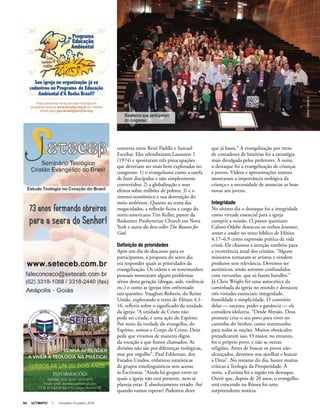 64 ULTIMATO I Novembro-Dezembro 2010
conversa entre René Padilla e Samuel
Escobar. Eles relembraram Lausanne 1
(1974) e apontaram três preocupações
que deveriam ser mais bem exploradas no
congresso: 1) o evangelismo como a tarefa
de fazer discípulos e não simplesmente
convertidos; 2) a globalização e seus
efeitos sobre milhões de pobres; 3) e o
sistema econômico e sua destruição do
meio ambiente. Quanto ao tema das
megacidades, a reflexão ficou a cargo do
norte-americano Tim Keller, pastor da
Redeemer Presbyterian Church em Nova
York e autor do best-seller The Reason for
God.
Definição de prioridades
Após um dia de descanso para os
participantes, a proposta do sexto dia
era responder quais as prioridades da
evangelização. Os vídeos e os testemunhos
pessoais mostraram alguns problemas
sérios desta geração (drogas, aids, violência
etc.) e como as igrejas têm enfrentado
tais questões. Vaughan Roberts, do Reino
Unido, explorando o texto de Efésios 4.1-
16, refletiu sobre o significado da unidade
da igreja: “A unidade de Cristo não
pode ser criada, é uma ação do Espírito.
Por meio da verdade do evangelho, do
Espírito, somos o Corpo de Cristo. Deus
pede que vivamos de maneira digna
da vocação a que fomos chamados. As
divisões não são por diferenças teológicas,
mas por orgulho”. Paul Eshleman, dos
Estados Unidos, enfatizou estatísticas
de grupos etnolinguísticos sem acesso
às Escrituras. “Ainda há grupos entre os
quais a igreja não está presente, nem se
planeja estar. É absolutamente errado. Até
quando vamos esperar? Podemos dizer
que já basta.” A evangelização por meio
de contadores de histórias foi a estratégia
mais divulgada pelos preletores. À noite,
o destaque foi a evangelização de crianças
e jovens. Vídeos e apresentações teatrais
mostraram a importância teológica da
criança e a necessidade de anunciar as boas
novas aos jovens.
Integridade
No sétimo dia o destaque foi a integridade
como virtude essencial para a igreja
cumprir a missão. O pastor queniano
Calisto Odebe destacou os verbos levantar,
sentar e andar no texto bíblico de Efésios
4.17–6.9 como expressão prática da vida
cristã. Ele chamou a atenção também para
a incoerência atual dos cristãos. “Alguns
ministros tornaram-se artistas e vendem
produtos sem relevância. Devemos ser
autênticos, senão seremos confundidos
com vuvuzelas, que só fazem barulho.”
Já Chris Wright fez uma autocrítica da
caminhada da igreja no mundo e destacou
três virtudes essenciais: integridade,
humildade e simplicidade. O contrário
delas — sucesso, poder e ganância — ele
considera idolatria. “Desde Abraão, Deus
promete criar o seu povo para viver no
caminho do Senhor, como testemunho
para todas as nações. Muitos obstáculos
prejudicaram isso. O maior, no entanto,
foi o próprio povo, e não as outras
religiões. Antes de buscar os povos não-
alcançados, devemos nos ajoelhar e buscar
a Deus”. No restante do dia, houve muitas
críticas à Teologia da Prosperidade. À
noite, a Eurásia foi a região em destaque.
Ouvir que, depois de 20 anos, o evangelho
está crescendo na Rússia foi uma
surpreendente notícia.
DarcyCairesJr
Brasileiros que participaram
do congresso
 