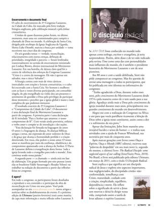 Novembro-Dezembro, 2010 I ULTIMATO 65
Encerramento e documento final
O culto de encerramento do 3º Congresso Lausanne,
na Cidade do Cabo, foi marcado pela forte tradição
litúrgica anglicana, pela celebração musical e pela ênfase
cristocêntrica.
Cristãos de quase duzentos países foram, no último
momento, mais uma vez comissionados para cumprir o
chamado de Deus no mundo. A celebração da Santa Ceia,
dirigida pelo arcebispo da Igreja Anglicana de Uganda,
Henry Luke Orombi, marcou a busca por unidade — tema
recorrente nos cinco dias do congresso.
Os seis grandes temas — verdade, reconciliação,
relacionamento com outras crenças, definição de
prioridades, integridade e parceria — foram lembrados
transversalmente no sermão de encerramento ministrado
por Lindsay Brown, diretor internacional do Movimento
Lausanne. Em sua homilia, ele deixou claro qual foi o
centro de referência dos esforços do Congresso Lausanne:
“Cristo é o centro da mensagem. Ele não é apenas um
salvador, mas o único Salvador”.
A liturgia contou com mais de vinte cânticos
intercalados com orações e leituras comunitárias, e o culto
foi encerrado com a Santa Ceia. Ver homens e mulheres
com as faces e vestes diversas participando, em comunhão
singela, do pão mergulhado no vinho deu aos presentes o
sentimento de gratidão a Deus pelo privilégio de participar
desse momento e perceber que a igreja global é maior e mais
complexa do que podemos mensurar.
O resultado concreto do 3º Congresso Lausanne é
o “Compromisso da Cidade do Cabo”. O documento
é uma declaração final do Movimento Lausanne a
partir do congresso. A primeira parte é uma declaração
de fé intitulada “Para o Senhor que amamos: o nosso
compromisso de fé”. Com versão ainda provisória, enfatiza
o verbo amar e compõe-se de introdução e dez seções.
“Esta declaração foi firmada na linguagem do amor.
O amor é a linguagem da aliança. As alianças bíblicas,
antigas e novas, são expressão do amor redentor de Deus
e da graça que alcança a humanidade perdida e a criação
deteriorada. Em troca, elas pedem o nosso amor. O nosso
amor se manifesta por meio da confiança, obediência e do
compromisso apaixonado com a aliança do Senhor. O Pacto
de Lausanne definiu a evangelização desta forma: ‘toda a
igreja levando todo o evangelho para todo o mundo’. Esta
continua sendo nossa paixão.”
A segunda parte — o chamado — ainda está em fase
de elaboração. Um grupo formado por oito pessoas (entre
elas os brasileiros Valdir Steuernagel e Rosalee Veloso) vai
trabalhar na redação do documento a partir das reflexões
feitas no congresso.
E agora?
Em todo o congresso, os participantes foram desafiados
a reproduzir o seu conteúdo e a participar da obra de
reconciliação em Cristo em seus países. Você pode
acompanhar no site www.ultimato.com.br novos artigos e
notícias sobre os desdobramentos do evento. E a próxima
edição de Ultimato (janeiro-fevereiro) trará como matéria
de capa mais informação e muita reflexão sobre Lausanne 3.
Se John Stott fosse conhecido no mundo todo
apenas como teólogo, escritor e evangelista, já seria
surpreendente. Porém, além disso e de ter sido indicado
pela revista Time como uma das cem personalidades
mais influentes do mundo, ele é também o presidente
honorário do Movimento Lausanne e um de seus
pioneiros.
Aos 88 anos e com a saúde debilitada, Stott não
pôde comparecer ao congresso. Mas fez questão de
enviar uma mensagem a todos os participantes, que
foi publicada em oito idiomas no informativo do
congresso:
“Tenho agradecido a Deus, durante todos esses
anos, pelo crescimento do Movimento Lausanne desde
1974 e pela maneira como ele o tem usado para a sua
glória. Agradeço ainda mais a Deus pelo crescimento da
igreja mundial durante esses anos, principalmente nos
grandes continentes do mundo em desenvolvimento.
Alegro-me com a realização do Congresso na África
e oro para que vocês partilhem ricamente a bênção de
Deus sobre a igreja nesse continente, assim como a dor
e o sofrimento do seu povo.”
Apesar das limitações, John Stott mantém uma
invejável lucidez e senso de humor — e realiza suas
atividades com a ajuda de Frances Whitehead, sua
secretária por mais de cinquenta anos.
Após marcar gerações com livros como Ouça o
Espírito, Ouça o Mundo (ABU editora), escreveu suas
“palavras de despedida” em seu mais novo (e, segundo
ele mesmo, o último) livro: The Radical Disciple: some
neglected aspects of our calling (InterVasity Press, 2010).
No Brasil, o livro será publicado pela editora Ultimato,
em março de 2011, com o título O Discípulo Radical.
Stott explica o que significa ser um discípulo
radical de Jesus e explora oito aspectos importantes,
mas negligenciados, do discipulado cristão: não-
conformidade, semelhança com
Cristo, maturidade, cuidado com
a criação, simplicidade, equilíbrio,
dependência e morte. Ele reflete
sobre o significado de servir a Jesus
sem reservas e deixá-lo dirigir nossa
vida, cumprindo assim a tarefa de
levar adiante o espírito Lausanne.
O discípulo radical
©TheLausanneMovement
 