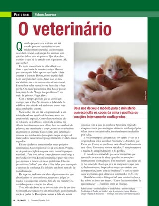 66 ULTIMATO I Novembro-Dezembro 2010
O veterinário
Q
uando pequeno, eu sonhava em ser
tratado por um veterinário — um
médico muito especial, que consegue
descobrir e curar as doenças dos animais sem
que eles falem uma só palavra. Que descobre
sozinho o que há de errado com o paciente. Ah,
que sonho!
Eu tinha consciência da dificuldade em
dizer o que havia de errado comigo. Mesmo
para meus pais. Sabia apenas que havia coisas
doentes e doendo. Porém, como explicá-las?
Com que palavras? Como fazer isso se meu
vocabulário era o de um menino de oito anos?
Era melhor subir numa árvore bem alta e ficar
por lá. Ou nadar para minha Ilha Rasa e passar
boa parte do dia “longe dos problemas”, em
meio às gaivotas. Fuga, claro.
Com o tempo, percebi que as dores iam
comigo para a ilha. No entanto, a felicidade da
solidão e do calor do sol ajudavam, como hoje
ajuda um banho quente.
Meu sonho era um dia ser apresentado a um
adulto bondoso, vestido de branco e com um
estetoscópio especial. Com olhar profundo, ele
se colocaria de joelhos e, com toda a calma, me
olharia bondosamente nos olhos. Sem necessidade de
palavras, me examinaria o corpo, como os veterinários
examinam os animais. Talvez então esse veterinário
entrasse em minha alma (uma palavra que só aprendi
mais tarde) e seu estetoscópio gentilmente revelaria meus
segredos.
Ele me ajudaria a compreender meus próprios
sentimentos. Só compreendê-los já seria bom. Porém,
se ele pudesse explicá-los para mim, numa linguagem
acessível... Para isso, talvez começássemos uma longa e
profunda conversa. Ele me ensinaria as palavras certas
para nomear e descrever meus problemas. Elas me
permitiriam “olhar” para eles e falar deles para meus pais
e pessoas de confiança. Eu iniciaria um bom período de
convalescença.
De repente, o doutor me daria algumas receitas que
abrandariam os desconfortos, sanariam a culpa, os
medos e as angústias infantis. Sim, ele me prescreveria
remédios para o coração (ou alma).
Teria sido tão bom se eu tivesse sido alvo de um lava-
pés infantil, executado por um missionário com chamado,
unção e poder de Deus para exercer a delicada missão
emocional com a qual eu sonhava. Não teria esperado
cinquenta anos para conseguir discernir minhas próprias
faltas, dores e necessidades, invariavelmente traduzidas
por culpa.
Hoje contemplo a encarnação do Verbo e vejo ali a
origem dessa ordem sacerdotal “veterinária”. Descubro que
Deus, em Cristo, se ajoelhou e nos olhou bondosamente
nos olhos. E nomeou nossos pecados. E nos prescreveu
a receita do arrependimento e do perdão.
E nos deixou o modelo para esse ministério que
reconcilia os cacos da alma e pacifica os corações
internamente conflagrados. Um ministério que nasce do
(e no) amor de Deus; que vê e se compadece; que para
e, dadivosamente, despende o tempo necessário para
compreender, junto com o “paciente”, o que até então
só se expressava por silêncios e solidão (Lc 10.33-35).
Restabelecendo o diálogo vital, esse ministério lança
luz sobre as almas em trevas. “E nos deu o ministério da
reconciliação” — também entre as crianças.
Rubem Amorese é consultor legislativo no Senado Federal e presbítero na Igreja
Presbiteriana do Planalto, em Brasília. É autor de, entre outros, Louvor, Adoração e
Liturgia e Fábrica de Missionários — nem leigos, nem santos. ruben@amorese.com.br
PONTO FINAL Rubem Amorese
66 ULTIMATO I Novembro-Dezembro, 2010
Deus nos deixou o modelo para o ministério
que reconcilia os cacos da alma e pacifica os
corações internamente conflagrados
GianePortal
 