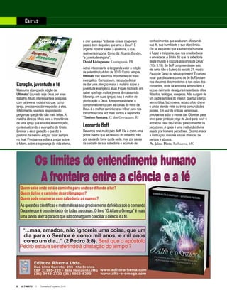 8 ULTIMATO I Novembro-Dezembro 2010
Coração, juventude e fé
Mais uma abençoada edição de
Ultimato! Louvado seja Deus por esse
trabalho. Muito interessante a pesquisa
com os jovens, mostrando que, como
igreja, precisamos dar respostas a eles.
Infelizmente, vivemos respondendo
perguntas que já não são mais feitas. A
matéria abre os olhos para a importância
de uma igreja que envolva essa moçada,
contextualizando o evangelho de Cristo.
Ensinar a essa geração o que diz a
pastoral da mesma edição: focar sempre
no final. Precisamos voltar a pregar sobre
o futuro, sobre a esperança da vida eterna,
e crer que aqui “todas as coisas cooperam
para o bem daqueles que ama a Deus”. É
urgente mostrar a eles a essência, o que
realmente importa. Como diz Ricardo Gondim,
“a juventude engana”.
David Livingstone, Guarapuava, PR
Achei interessante e de grande valor a edição
de setembro/outubro de 2010. Como sempre,
Ultimato traz assuntos importantes do meio
evangélico. Como jovem, não pude deixar
de dar uma atenção maior à matéria sobre a
juventude evangélica atual. Fiquei motivado em
saber que hoje muitos jovens têm assumido
liderança em suas igrejas; isso é motivo de
glorificação a Deus. A responsabilidade, o
comprometimento com as coisas do reino de
Deus é o melhor caminho a se trilhar para nos
tornarmos cada vez mais santos e separados.
Timóteo Santana, C. dos Goytacazes, RJ
Leonardo Boff
Devemos orar muito pelo Boff. Ele é como uma
pobre ovelha que se desviou do rebanho, não
por causa da fome ou da sede, mas por causa
da vaidade de sua sabedoria e acúmulo de
conhecimentos que acabaram ofuscando
sua fé, sua humildade e sua obediência.
Ele se esqueceu que a sabedoria humana
é fugaz e traiçoeira, que nos ensoberbece
e envaidece. A Bíblia diz que “a sabedoria
deste mundo é loucura aos olhos de Deus”
(1Co 3.19). Se Boff compreendesse isso,
ele seria não o Lutero do século 21, mas o
Paulo de Tarso do século primeiro! É curioso
notar que discursos como os de Boff brotam
nos claustros dos mosteiros e nas celas dos
conventos, onde se encontra terreno fértil e
ocioso na mente de alguns intelectuais, ditos
filósofos, teólogos, exegetas. Não surgem de
um padre simples do interior, que faz o terço,
se mortifica, faz novena, reza o ofício divino
e ainda atende vinte ou trinta comunidades
pobres. Em vez de críticas venenosas,
precisamos subir o monte das Oliveiras para
orar, parar junto ao poço de Jacó para ouvir e
entrar na casa de Zaqueu para converter os
pecadores. A igreja é uma instituição divina
regida por homens pecadores. Quanto maior
a instituição, maiores são as chances de
perigos e abusos.
Pe. Jaime Pinto, Barbacena, MG
Anúncio
Cartas
 