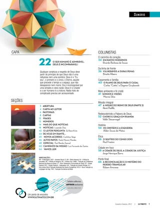 Setembro-Outubro, 2012 I ULTIMATO 7
sumário
3 AberturA
4 CArtA Ao leitor
6 PAstorAis
8 CArtAs
12 FrAses
12 Números
14 mAis do que NotíCiAs
18 NotíCiAs l Lissânder Dias
42 o leitor PerguNtA l Ed René Kivitz
44 de hoje em diANte...
45 Novos ACordes l Carlinhos Veiga
46 Altos PAPos l Paula Mazzini Mendes
48 esPeCiAl l Paul Bendor-Samuel
60 CAmiNhos dA missão l Luiz Fernando dos Santos
64 vAmos ler!
o ser humANo é Admirável.
deus é iNComPArável!
CAPA
SEçõES
O caminho do coração
34 esCrAvos moderNos
Ricardo Barbosa de Sousa
Da linha de frente
36 vulNeráveis A durAs PeNAs
Bráulia Ribeiro
Casamento e família
40 o PlaNo de deus PArA o CAsAl
Carlos “Catito” e Dagmar Grzybowski
Meio ambiente e fé cristã
41 soNhos e visões
Marina Silva
Missão integral
47 A missão do reiNo de deus (PArte 2)
René Padilla
Redescobrindo a Palavra de Deus
52 Choro e grAçA em ruANdA
Valdir Steuernagel
História
54 os Cristãos e A esquerdA
Alderi Souza de Matos
Ética
56 o seNtido do CeNso 2010
Paul Freston
Cidade em foco
58 A CidAde de deus, A CidAde dA justiçA
Jorge Henrique Barro
Ponto final
66 A reCoNCiliAção e o mistério do
Perdão triANgular
Rubem Amorese
COLUnISTAS
ABREVIAçÕEs:
AM – A Mensagem; AS21 – Almeida Século 21; BH – Bíblia Hebraica; BJ – A Bíblia de
Jerusalém; BP – A Bíblia do Peregrino; BV – A Bíblia Viva; CNBB – Tradução da Conferência
Nacional dos Bispos do Brasil; CT – Novo Testamento (Comunidade de Taizé); EP – Edição
Pastoral; EPC – Edição Pastoral – Catequética; HR – Tradução de Huberto Rohden; KJ –
King James (Nova Tradução Atualizada dos Quatro Evangelhos); NTLH – Nova Tradução na
Linguagem de Hoje; TEB – Tradução Ecumênica da Bíblia.
Qualquer conjetura a respeito de Deus deve
partir do princípio de que Deus não é uma
nebulosa nem uma sombra. Deus é o “Eu
sou”, o primeiro e o único, o Eterno, aquele
que precede o tempo e o espaço, que não
desaparece nem morre. Ele é incomparável por
uma simples e clara razão: Deus é o Criador
e o ser humano é a criatura. nada mais de
complicado precisa ser acrescentado.
Um ponto de encontro
www.ultimAto.Com.br
22
 