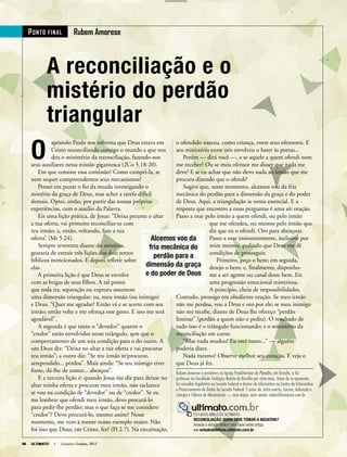 66 ULTIMATO I Setembro-Outubro, 201266 ULTIMATO I Setembro-Outubro, 2012
A reconciliação e o
mistério do perdão
triangular
O
apóstolo Paulo nos informa que Deus estava em
Cristo reconciliando consigo o mundo e que nos
deu o ministério da reconciliação, fazendo-nos
seus auxiliares nessa missão gigantesca (2Co 5.18-20).
Em que consiste essa comissão? Como cumpri-la, se
nem sequer compreendemos seus mecanismos?
Pensei em puxar o fio da meada investigando o
mistério da graça de Deus, mas achei a tarefa difícil
demais. Optei, então, por partir das nossas próprias
experiências, com o auxílio da Palavra.
Eis uma lição prática, de Jesus: “Deixa perante o altar
a tua oferta, vai primeiro reconciliar-te com
teu irmão; e, então, voltando, faze a tua
oferta” (Mt 5.24).
Sempre reverente diante do mistério,
gostaria de extrair três lições dos dois textos
bíblicos mencionados. E depois refletir sobre
elas.
A primeira lição é que Deus se envolve
com as brigas de seus filhos. A tal ponto
que toda ira, separação ou ruptura assumem
uma dimensão triangular: eu, meu irmão (ou inimigo)
e Deus. “Quer me agradar? Então vá e se acerte com seu
irmão; então volte e me ofereça esse gesto. E isso me será
agradável”.
A segunda é que tanto o “devedor” quanto o
“credor” estão envolvidos nesse triângulo, sem que o
comportamento de um seja condição para o do outro. A
um Deus diz: “Deixa no altar a tua oferta e vai procurar
teu irmão”; a outro diz: “Se teu irmão te procurar,
arrependido... perdoa”. Mais ainda: “Se teu inimigo tiver
fome, dá-lhe de comer... abençoa”.
E a terceira lição é: quando Jesus me diz para deixar no
altar minha oferta e procurar meu irmão, não esclarece
se vou na condição de “devedor” ou de “credor”. Se eu
me lembrar que ofendi meu irmão, devo procurá-lo
para pedir-lhe perdão; mas o que faço se me considero
“credor”? Devo procurá-lo, mesmo assim? Nesse
momento, me vem à mente nosso exemplo maior. Não
foi isso que Deus, em Cristo, fez? (Fl 2.7). Na encarnação,
o ofendido nasceu, como criança, entre seus ofensores. E
seu ministério entre nós envolveu o bater às portas...
Porém — dirá você —, e se aquele a quem ofendi nem
me receber? Ou se meu ofensor me disser que nada me
deve? E se eu achar que não devo nada ao irmão que me
procura dizendo que o ofendi?
Sugiro que, neste momento, alcemos voo da fria
mecânica do perdão para a dimensão da graça e do poder
de Deus. Aqui, a triangulação se torna essencial. E a
resposta que encontro a essas perguntas é uma só: oração.
Passo a orar pelo irmão a quem ofendi, ou pelo irmão
que me ofendeu, ou mesmo pelo irmão que
diz que eu o ofendi. Oro para abençoar.
Passo a orar insistentemente, inclusive por
mim mesmo, pedindo que Deus me dê
condições de prosseguir.
Primeiro, peço o bem; em seguida,
desejo o bem; e, finalmente, disponho-
me a ser agente ou canal desse bem. Eis
uma progressão emocional misteriosa.
A princípio, cheia de impossibilidades.
Contudo, prossigo em obediente oração. Se meu irmão
não me perdoa, vou a Deus e oro por ele; se meu inimigo
não me recebe, diante de Deus lhe ofereço “perdão
liminar” (perdão a quem não o pediu). O resultado de
tudo isso é o triângulo funcionando; e o ministério da
reconciliação em curso.
“Mas nada mudou! Eu orei tanto...” — alguém
poderia dizer.
Nada mesmo? Observe melhor seu coração. E veja o
que Deus já fez.
Rubem Amorese é presbítero na Igreja Presbiteriana do Planalto, em Brasília, e foi
professor na Faculdade Teológica Batista de Brasília por vinte anos. Antes de se aposentar,
foi consultor legislativo no Senado Federal e diretor de informática no Centro de Informática
e Processamento de Dados do Senado Federal. É autor de, entre outros, Louvor, Adoração e
Liturgia e Fábrica de Missionários — nem leigos, nem santos. ruben@amorese.com.br
PoNto FiNAl rubem Amorese
apóstolo Paulo nos informa que Deus estava em
Cristo reconciliando consigo o mundo e que nos
Eis uma lição prática, de Jesus: “Deixa perante o altar
o ofendido nasceu, como criança, entre seus ofensores. E
seu ministério entre nós envolveu o bater às portas...
me receber? Ou se meu ofensor me disser que nada me
deve? E se eu achar que não devo nada ao irmão que me
procura dizendo que o ofendi?
mecânica do perdão para a dimensão da graça e do poder
de Deus. Aqui, a triangulação se torna essencial. E a
resposta que encontro a essas perguntas é uma só: oração.
Passo a orar pelo irmão a quem ofendi, ou pelo irmão
e Deus. “Quer me agradar? Então vá e se acerte com seu
irmão; então volte e me ofereça esse gesto. E isso me será
comportamento de um seja condição para o do outro. A
um Deus diz: “Deixa no altar a tua oferta e vai procurar
arrependido... perdoa”. Mais ainda: “Se teu inimigo tiver
E a terceira lição é: quando Jesus me diz para deixar no
foi isso que Deus, em Cristo, fez? (Fl 2.7). Na encarnação,
Contudo, prossigo em obediente oração. Se meu irmão
não me perdoa, vou a Deus e oro por ele; se meu inimigo
não me recebe, diante de Deus lhe ofereço “perdão
liminar” (perdão a quem não o pediu). O resultado de
tudo isso é o triângulo funcionando; e o ministério da
reconciliação em curso.
poderia dizer.
que Deus já fez.
Rubem Amorese é presbítero na Igreja Presbiteriana do Planalto, em Brasília, e foi
professor na Faculdade Teológica Batista de Brasília por vinte anos. Antes de se aposentar,
foi consultor legislativo no Senado Federal e diretor de informática no Centro de Informática
e Processamento de Dados do Senado Federal. É autor de, entre outros,
foi consultor legislativo no Senado Federal e diretor de informática no Centro de Informática
e Processamento de Dados do Senado Federal. É autor de, entre outros,
foi consultor legislativo no Senado Federal e diretor de informática no Centro de Informática
Liturgia
ESTUDOS BÍBLICOS ULTIMATO
RECONCILIAÇÃO: QUEM DEVE TOMAR A INCIATIVA?
Acesse o estudo bíblico com base neste artigo.
>> estudosbiblicos.ultimato.com.br
ESTUDOS BÍBLICOS ULTIMATO
Alcemos voo da
fria mecânica do
perdão para a
dimensão da graça
e do poder de Deus
66 ULTIMATO I Setembro-Outubro, 2012
 