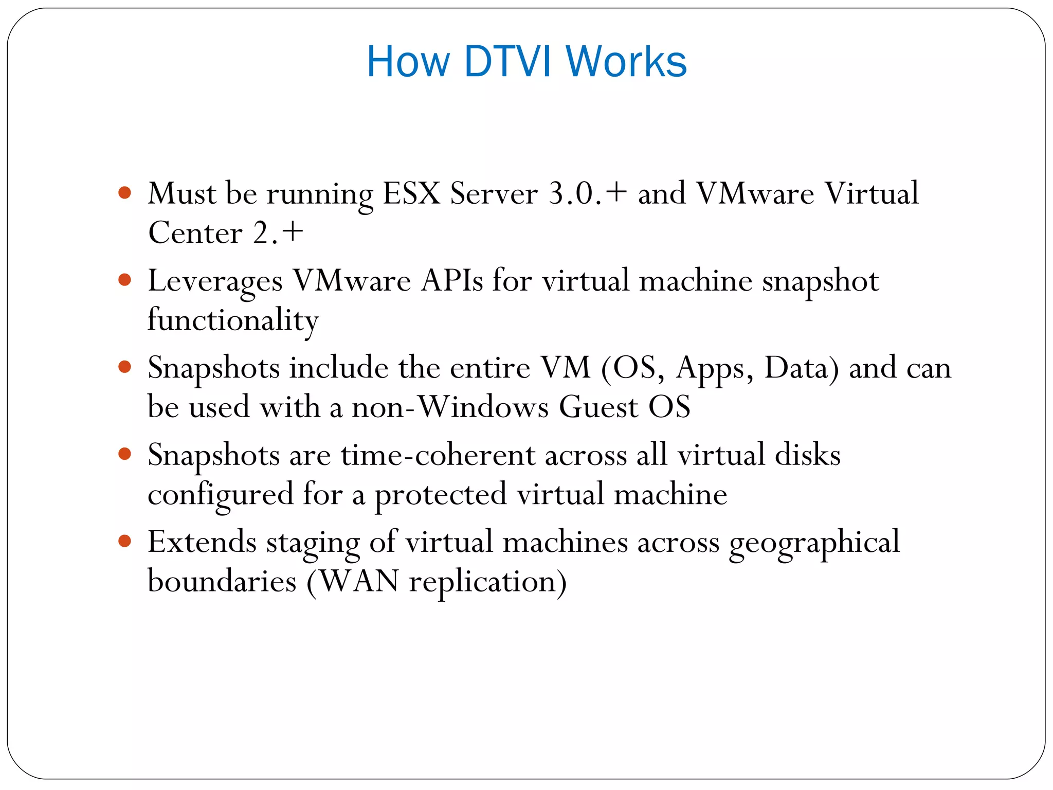 Must be running ESX Server 3.0.+ and VMware Virtual Center 2.+ Leverages VMware APIs for virtual machine snapshot functionality Snapshots include the entire VM (OS, Apps, Data) and can be used with a non-Windows Guest OS Snapshots are time-coherent across all virtual disks configured for a protected virtual machine Extends staging of virtual machines across geographical boundaries (WAN replication) How DTVI Works 