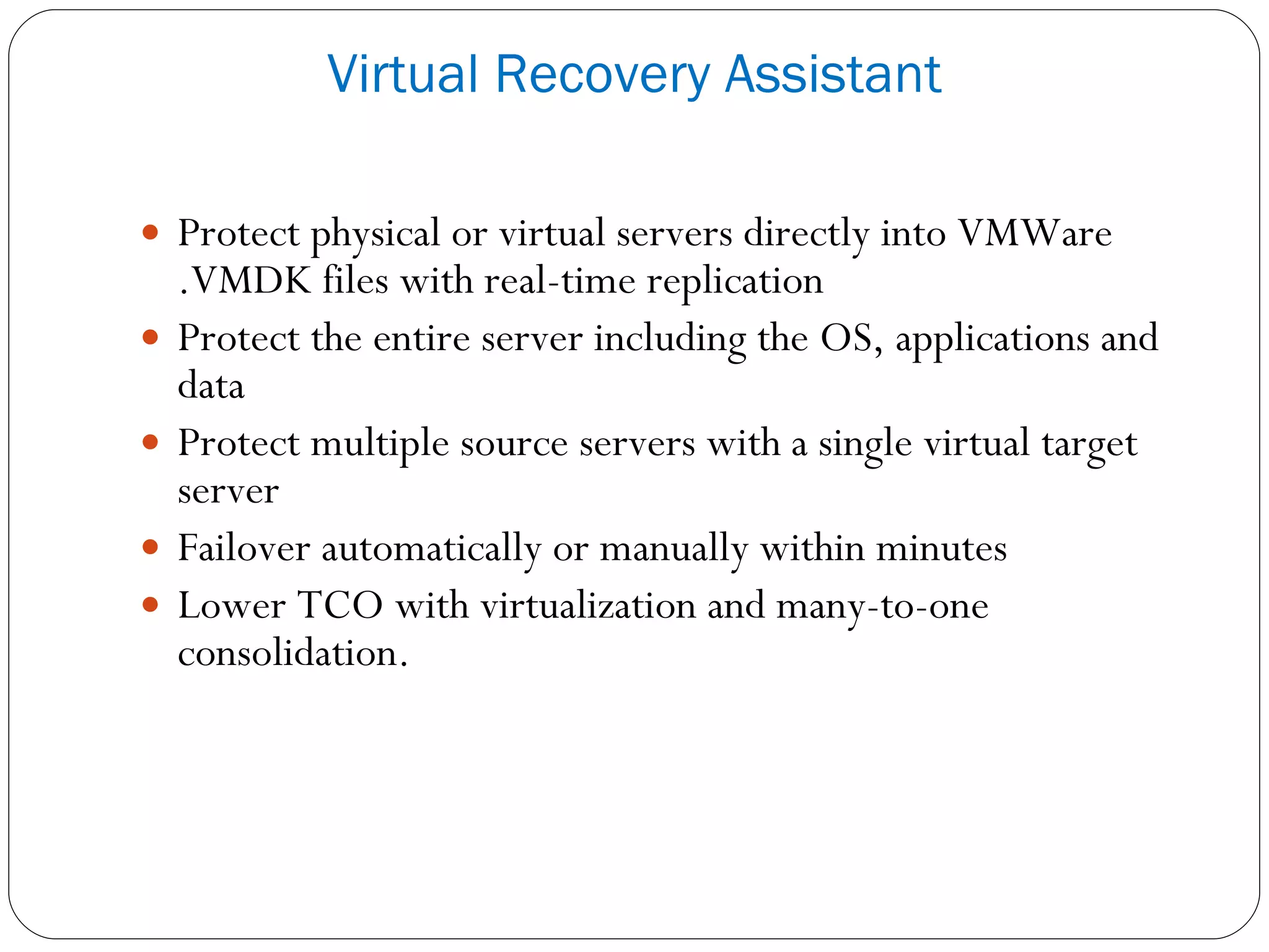 Protect physical or virtual servers directly into VMWare .VMDK files with real-time replication Protect the entire server including the OS, applications and data Protect multiple source servers with a single virtual target server Failover automatically or manually within minutes Lower TCO with virtualization and many-to-one consolidation. Virtual Recovery Assistant 