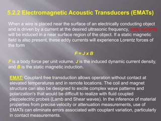 5.2.2 Electromagnetic Acoustic Transducers (EMATs)
When a wire is placed near the surface of an electrically conducting object
and is driven by a current at the desired ultrasonic frequency, eddy currents
will be induced in a near surface region of the object. If a static magnetic
field is also present, these eddy currents will experience Lorentz forces of
the form
F = J x B
F is a body force per unit volume, J is the induced dynamic current density,
and B is the static magnetic induction.
EMAT: Couplant free transduction allows operation without contact at
elevated temperatures and in remote locations. The coil and magnet
structure can also be designed to excite complex wave patterns and
polarization's that would be difficult to realize with fluid coupled
piezoelectric probes (Lamb and Shear waves). In the inference of material
properties from precise velocity or attenuation measurements, use of
EMATs can eliminate errors associated with couplant variation, particularly
in contact measurements.
 
