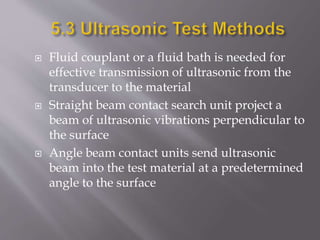  Fluid couplant or a fluid bath is needed for
effective transmission of ultrasonic from the
transducer to the material
 Straight beam contact search unit project a
beam of ultrasonic vibrations perpendicular to
the surface
 Angle beam contact units send ultrasonic
beam into the test material at a predetermined
angle to the surface
 