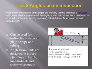  Can be used for
testing flat sheet and
plate or pipe and
tubing
 Angle beam units are
designed to induce
vibrations in Lamb,
longitudinal, and
shear wave modes
Angle Beam Transducers and wedges are typically used to introduce a refracted
shear wave into the test material. An angled sound path allows the sound beam to
come in from the side, thereby improving detectability of flaws in and around
welded areas.
 