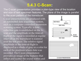 5.4.3 C-Scan:
The C-scan presentation provides a plan-type view of the location
and size of test specimen features. The plane of the image is parallel
to the scan pattern of the transducer.
C-scan presentations are produced with
an automated data acquisition system,
such as a computer controlled immersion
scanning system. Typically, a data
collection gate is established on the A-
scan and the amplitude or the time-of-
flight of the signal is recorded at regular
intervals as the transducer is scanned
over the test piece. The relative signal
amplitude or the time-of-flight is
displayed as a shade of gray or a color for
each of the positions where data was
recorded. The C-scan presentation
provides an image of the features that
reflect and scatter the sound within and
 
