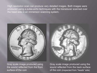 Gray scale image produced using
the sound reflected from the front
surface of the coin
Gray scale image produced using the
sound reflected from the back surface
of the coin (inspected from “heads” side)
High resolution scan can produce very detailed images. Both images were
produced using a pulse-echo techniques with the transducer scanned over
the head side in an immersion scanning system.
 