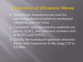  Piezoelectric transducers are used for
converting electrical pulses to mechanical
vibrations and vice versa
 Commonly used piezoelectric materials are
quartz, Li2SO4, and polarized ceramics such
as BaTiO3 and PbZrO3.
 Usually the transducers generate ultrasonic
waves with frequencies in the range 2.25 to
5.0 MHz
 