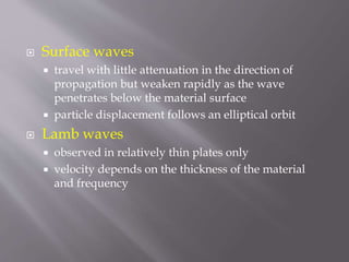  Surface waves
 travel with little attenuation in the direction of
propagation but weaken rapidly as the wave
penetrates below the material surface
 particle displacement follows an elliptical orbit
 Lamb waves
 observed in relatively thin plates only
 velocity depends on the thickness of the material
and frequency
 