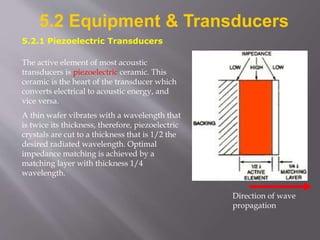 5.2 Equipment & Transducers
5.2.1 Piezoelectric Transducers
The active element of most acoustic
transducers is piezoelectric ceramic. This
ceramic is the heart of the transducer which
converts electrical to acoustic energy, and
vice versa.
A thin wafer vibrates with a wavelength that
is twice its thickness, therefore, piezoelectric
crystals are cut to a thickness that is 1/2 the
desired radiated wavelength. Optimal
impedance matching is achieved by a
matching layer with thickness 1/4
wavelength.
Direction of wave
propagation
 